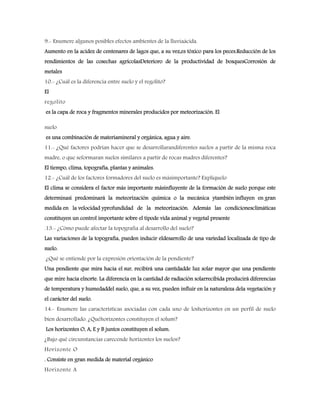 9.- Enumere algunos posibles efectos ambientes de la lluviaácida.
Aumento en la acidez de centenares de lagos que, a su vez,es tóxico para los peces.Reducción de los
rendimientos de las cosechas agrícolasDeterioro de la productividad de bosquesCorrosión de
metales
10.- ¿Cuál es la diferencia entre suelo y el regolito?
El
regolito
es la capa de roca y fragmentos minerales producidos por meteorización. El
suelo
es una combinación de materiamineral y orgánica, agua y aire.
11.- ¿Qué factores podrían hacer que se desarrollarandiferentes suelos a partir de la misma roca
madre, o que seformaran suelos similares a partir de rocas madres diferentes?
El tiempo, clima, topografía, plantas y animales.
12.- ¿Cuál de los factores formadores del suelo es másimportante? Explíquelo
El clima se considera el factor más importante másinfluyente de la formación de suelo porque este
determinasi predominará la meteorización química o la mecánica ytambién influyen en gran
medida en la velocidad yprofundidad de la meteorización. Además las condicionesclimáticas
constituyen un control importante sobre el tipode vida animal y vegetal presente
.13.- ¿Cómo puede afectar la topografía al desarrollo del suelo?
Las variaciones de la topografía, pueden inducir eldesarrollo de una variedad localizada de tipo de
suelo.
¿Qué se entiende por la expresión orientación de la pendiente?
Una pendiente que mira hacia el sur, recibirá una cantidadde luz solar mayor que una pendiente
que mire hacia elnorte. La diferencia en la cantidad de radiación solarrecibida producirá diferencias
de temperatura y humedaddel suelo, que, a su vez, pueden influir en la naturaleza dela vegetación y
el carácter del suelo.
14.- Enumere las características asociadas con cada uno de loshorizontes en un perfil de suelo
bien desarrollado. ¿Quéhorizontes constituyen el solum?
Los horizontes O, A, E y B juntos constituyen el solum.
¿Bajo qué circunstancias carecende horizontes los suelos?
Horizonte O
. Consiste en gran medida de material orgánico
Horizonte A
 