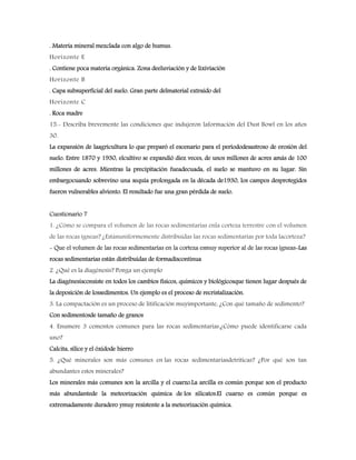 . Materia mineral mezclada con algo de humus.
Horizonte E
. Contiene poca materia orgánica. Zona deeluviación y de lixiviación
Horizonte B
. Capa subsuperficial del suelo. Gran parte delmaterial extraído del
Horizonte C
. Roca madre
15.- Describa brevemente las condiciones que indujeron laformación del Dust Bowl en los años
30.
La expansión de laagricultura lo que preparó el escenario para el períododesastroso de erosión del
suelo. Entre 1870 y 1930, elcultivo se expandió diez veces, de unos millones de acres amás de 100
millones de acres. Mientras la precipitación fueadecuada, el suelo se mantuvo en su lugar. Sin
embargocuando sobrevino una sequía prolongada en la década de1930, los campos desprotegidos
fueron vulnerables alviento. El resultado fue una gran pérdida de suelo.
Cuestionario 7
1. ¿Cómo se compara el volumen de las rocas sedimentarias enla corteza terrestre con el volumen
de las rocas ígneas? ¿Estánuniformemente distribuidas las rocas sedimentarias por toda lacorteza?
- Que el volumen de las rocas sedimentarias en la corteza esmuy superior al de las rocas ígneas-Las
rocas sedimentarias están distribuidas de formadiscontinua
2. ¿Qué es la diagénesis? Ponga un ejemplo
La diagénesisconsiste en todos los cambios físicos, químicos y biológicosque tienen lugar después de
la deposición de lossedimentos. Un ejemplo es el proceso de recristalización.
3. La compactación es un proceso de litificación muyimportante, ¿Con qué tamaño de sedimento?
Con sedimentosde tamaño de granos
4. Enumere 3 cementos comunes para las rocas sedimentarias.¿Cómo puede identificarse cada
uno?
Calcita, sílice y el óxidode hierro
5. ¿Qué minerales son más comunes en las rocas sedimentariasdetríticas? ¿Por qué son tan
abundantes estos minerales?
Los minerales más comunes son la arcilla y el cuarzo.La arcilla es común porque son el producto
más abundantede la meteorización química de los silicatos.El cuarzo es común porque es
extremadamente duradero ymuy resistente a la meteorización química.
 