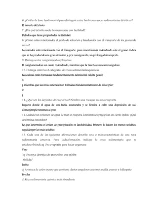 6. ¿Cuál es la base fundamental para distinguir entre lasdiversas rocas sedimentarias detríticas?
El tamaño del clasto
7. ¿Por qué la lutita suele desmenuzarse con facilidad?
Debidoa que tiene propiedades de fisilidad.
8. ¿Cómo están relacionados el grado de selección y laredondez con el transporte de los granos de
arena?
Laredondez está relacionada con el transporte, pues mientrasmás redondeado este el grano indica
que se ha producidouna gran abrasión y, por consiguiente, un prolongadotransporte.
9. Distinga entre conglomerados y brechas
El conglomeradoes un canto redondeado, mientras que la brecha es uncanto anguloso
10. Distinga entre las 2 categorías de rocas sedimentariasquímicas
Las calizas están formadas fundamentalmente delmineral calcita (CaCo
3
), mientras que las rocas silíceasestán formadas fundamentalmente de sílice (SiO
2
)
11. ¿Qué son los depósitos de evaporitas? Nombre una rocaque sea una evaporita
Lugares donde el agua de una bahía sesaturaba y se llevaba a cabo una deposición de sal.
Comoejemplo tenemos al yeso
12. Cuando un volumen de agua de mar se evapora, losminerales precipitan en cierto orden. ¿Qué
determina esteorden?
Lo que determina el orden de precipitación es lasolubilidad: Primero lo hacen los menos solubles,
seguidospor los más solubles
13. Cada una de las siguientes afirmaciones describe una o máscaracterísticas de una roca
sedimentaria concreta. Para cadaafirmación, indique la roca sedimentaria que se
estádescribiendo.a) Una evaporita para hacer argamasa
Yeso
b) Una roca detrítica de grano fino que exhibe
fisilidad
Lutita
c) Arenisca de color oscuro que contiene clastos angulosos asícomo arcilla, cuarzo y feldespato
Brecha
d) Roca sedimentaria química más abundante
 