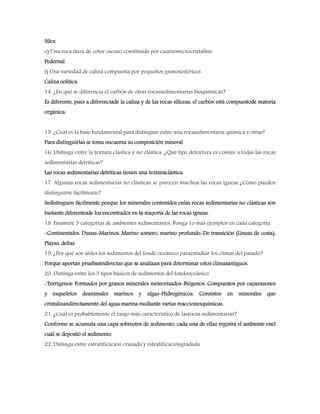 Sílex
e) Una roca dura de color oscuro constituida por cuarzomicrocristalino
Pedernal
f) Una variedad de caliza compuesta por pequeños granosesféricos
Caliza oolítica
14. ¿En qué se diferencia el carbón de otras rocassedimentarias bioquímicas?
Es diferente, pues a diferenciade la caliza y de las rocas silíceas, el carbón está compuestode materia
orgánica.
15. ¿Cuál es la base fundamental para distinguir entre una rocasedimentaria química y otras?
Para distinguirlas se toma encuenta su composición mineral
16. Distinga entre la textura clástica y no clástica. ¿Qué tipo detextura es común a todas las rocas
sedimentarias detríticas?
Las rocas sedimentarias detríticas tienen una texturaclástica.
17. Algunas rocas sedimentarias no clásticas se parecen muchoa las rocas ígneas ¿Cómo pueden
distinguirse fácilmente?
Sedistinguen fácilmente porque los minerales contenidos enlas rocas sedimentarias no clásticas son
bastante diferentesde los encontrados en la mayoría de las rocas ígneas.
18. Enumere 3 categorías de ambientes sedimentarios. Ponga 1o más ejemplos en cada categoría
-Continentales: Dunas-Marinos: Marino somero, marino profundo-De transición (Lineas de costa):
Playas, deltas
19. ¿Por qué son útiles los sedimentos del fondo oceánico paraestudiar los climas del pasado?
Porque aportan pruebasindirectas que se analizan para determinar estos climasantiguos.
20. Distinga entre los 3 tipos básicos de sedimentos del fondooceánico
-Terrígenos: Formados por granos minerales meteorizados-Biógenos: Compuestos por caparazones
y esqueletos deanimales marinos y algas-Hidrogénicos: Consisten en minerales que
cristalizandirectamente del agua marina mediante varias reaccionesquímicas.
21. ¿Cuál es probablemente el rasgo más característico de lasrocas sedimentarias?
Conforme se acumula una capa sobreotra de sedimento, cada una de ellas registra el ambiente enel
cuál se depositó el sedimento.
22. Distinga entre estratificación cruzada y estratificacióngradada
 