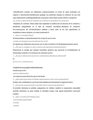 -Estratificación cruzada: Los sedimentos suelenacumularse en forma de capas inclinadas con
respecto a lahorizontal-Estratificación gradada: Las partículas situadas en elinterior de una sola
capa sedimentaria cambiangradualmente de gruesas a finas desde la parte inferior a lasuperior.
23. ¿Cómo se diferencian las rizaduras de corriente de lasrizaduras de oscilación?
-Rizaduras de corriente: Tienen lados más empinados en ladirección de descenso de la corriente y
pendientes másgraduales en el lado de corriente ascendente.-Rizaduras de oscilación:
Son consecuencia del movimientohacia adelante y hacia atrás de las olas superficiales en
unambiente somero próximo a la costa.Cuestionario 8
1.- ¿Qué es el metamorfismo?
El metamorfismo es latransformación de un tipo de roca en otro
¿Cuáles son losagentes que transforman las rocas?
Los agentes que influyenen este proceso son el calor, la presión y los fluidosquímicamente activos
2.- ¿Por qué se considera el calor el agente más importante delmetamorfismo?
Proporciona la energía que impulsa loscambios químicos que provocan la recristalización de
losminerales existentes o la formación de minerales nuevos
3.- ¿En qué se diferencia la presión de confinamiento delesfuerzo diferencial?
La
presión de confinamiento
“comprime”larocaporigualentodaslasdirecciones,
mientras que en los
esfuerzos diferenciales
son mayores enuna dirección que en las demás
4.- ¿Qué papel representan los fluidos químicamente activos enel metamorfismo?
Actúan como catalizadores y provocan larecristalización fomentando la migración iónica
5.- ¿De qué dos maneras puede el protolito afectar el procesometamórfico?
El protolito determina la pérdida oadquisición de volátiles, también la composición mineraldel
protolito determina, en gran medida, la intesidad conque cada agente metamórfico provocará
cambios.
6.- ¿Qué es la foliación? Distinga entre
pizarrosidad,esquistosidad
y textura
gnéisica
 