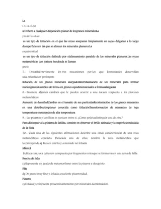 La
foliación
se refiere a cualquier disposición planar de losgranos mineralesLa
pizarrosidad
es un tipo de foliación en el que las rocas seseparan limpiamente en capas delgadas a lo largo
desuperficies en las que se alinean los minerales planares.La
esquistosidad
es un tipo de foliación definido por elalineamiento paralelo de los minerales planares.Las rocas
metamórficas con textura bandeada se llaman
gneis
7.- Describa brevemente los tres mecanismos por los que losminerales desarrollan
una orientación preferente
Rotación de los granos minerales alargadosRecristalización de los minerales para formar
nuevosgranosCambios de forma en granos equidimensionales a formasalargadas
8.- Enumere algunos cambios que le pueden ocurrir a una rocaen respuesta a los procesos
metamórficos
Aumento de densidadCambio en el tamaño de sus partículasReorientación de los granos minerales
en una distribuciónplanar conocida como foliaciónTransformación de minerales de baja
temperatura enminerales de alta temperatura
9.- Las pizarras y las filitas se parecen entre sí. ¿Cómo podríasdistinguir una de otra?
Para distinguir a la pizarra de lafilita, consiste en observar el brillo satinado y la superficieondulada
de la filita
10.- Cada una de las siguientes afirmaciones describe una omás características de una roca
metamórficas concreta. Paracada una de ellas, nombre la roca metamórfica que
lecorresponde.a) Rica en calcita y a menudo no foliada
Mármol
b) Roca con poca cohesión compuesta por fragmentos rotosque se formaron en una zona de falla.
Brecha de falla
c) Representa un grado de metamorfismo entre la pizarra y elesquisto.
Filita
d) De grano muy fino y foliada; excelente pizarrosidad.
Pizarra
e) Foliada y compuesta predominantemente por minerales deorientación.
 