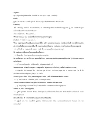 Esquisto
f) Compuesta por bandas alternas de silicatos claros y oscuros.
Gneis
g) Roca dura, no foliada que se produce por metamorfismo decontacto.
Corneana
11.- Distinga entre el metamorfismo de contacto y elmetamorfismo regional. ¿Cuál crea la mayor
cantidad de rocasmetamórficas?
Metamorfismo de contacto:
Ocurre cuando una roca está encontacto con el magma
Metamorfismo regional:
Tiene lugar a profundidadesconsiderables sobre una zona extensa y está asociado con laformación
de montañasLa mayor cantidad de rocas metamórficas se producen porel metamorfismo regional
12.- ¿Dónde se produce la mayor parte del metamorfismohidrotermal?
En regiones en las que hay grandes plutones
13.- Describa el metamorfismo de enterramiento.
Se produceen asociación con acumulaciones muy gruesas de estratossedimentarios en una cuenca
subsidiente.
14.- ¿Cómo utilizan los geólogos los minerales índices?
Losusan como indicadores para cartografiar las zonas condistinto grado de metamorfismo
15.- Describa brevemente los cambios que textura que tienelugar en la transformación de la
pizarra en filita, esquisto yluego en gneis.
Pizarra grano físico, filita grano, esquistocapas, gneis minerales oscuros, claros
16.- ¿Cómo se relacionan los gneis y las migmatitas?
Ambasconsisten de mezclas capas de minerales blandas clarososcuros
17.- ¿Con qué tipo de límite de placa se asocia elmetamorfismo regional?
Bordes de placa convergentes
18.- ¿Por qué los núcleos de las principales cordillerasmontañosas de la Tierra contienen rocas
metamórficas?
Porlas fuerzas de compresión que actuaron sobre ellas
19.- ¿Qué son los escudos? ¿Cómo se relacionan estas zonasrelativamente llanas con las
montañas?
 