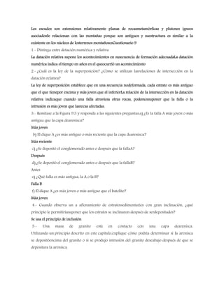 Los escudos son extensiones relativamente planas de rocasmetamórficas y plutones ígneos
asociadosSe relacionan con las montañas porque son antiguos y suestructura es similar a la
existente en los núcleos de losterrenos montañososCuestionario 9
1.- Distinga entre dotación numérica y relativa
La datación relativa supone los acontecimientos en susecuencia de formación adecuadaLa datación
numérica indica el tiempo en años en el queocurrió un acontecimiento
2.- ¿Cuál es la ley de la superposición? ¿Cómo se utilizan lasrelaciones de intersección en la
datación relativa?
La ley de superposición establece que en una secuencia nodeformada, cada estrato es más antiguo
que el que tienepor encima y más joven que el inferiorLa relación de la intersección en la datación
relativa indicaque cuando una falla atraviesa otras rocas, podemossuponer que la falla o la
intrusión es más joven que lasrocas afectadas.
3.- Remítase a la Figura 9.3 y responda a las siguientes preguntas:a) ¿Es la falla A más joven o más
antigua que la capa dearenisca?
Más joven
b) El dique A ¿es más antiguo o más reciente que la capa dearenisca?
Más reciente
c) ¿Se depositó el conglomerado antes o después que la fallaA?
Después
d) ¿Se depositó el conglomerado antes o después que la fallaB?
Antes
e) ¿Qué falla es más antigua, la A o la B?
Falla B
f) El dique A ¿es más joven o más antiguo que el batolito?
Más joven
4.- Cuando observa un a afloramiento de estratossedimentarios con gran inclinación, ¿qué
principio le permitiríasuponer que los estratos se inclinaron después de serdepositados?
Se usa el principio de inclusión
5.- Una masa de granito está en contacto con una capa dearenisca.
Utilizando un principio descrito en este capítulo,explique cómo podría determinar si la arenisca
se depositóencima del granito o si se produjo intrusión del granito deseabajo después de que se
depositara la arenisca.
 