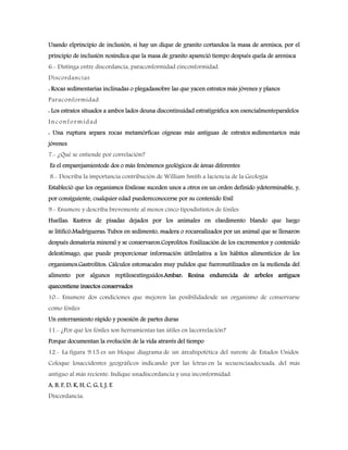 Usando elprincipio de inclusión, si hay un dique de granito cortandoa la masa de arenisca, por el
principio de inclusión nosindica que la masa de granito apareció tiempo después quela de arenisca
6.- Distinga entre discordancia, paraconformidad einconformidad.
Discordancias
: Rocas sedimentarias inclinadas o plegadassobre las que yacen estratos más jóvenes y planos
Paraconformidad
: Los estratos situados a ambos lados deuna discontinuidad estratigráfica son esencialmenteparalelos
Inconformidad
: Una ruptura separa rocas metamórficas oígneas más antiguas de estratos sedimentarios más
jóvenes
7.- ¿Qué se entiende por correlación?
Es el emparejamientode dos o más fenómenos geológicos de áreas diferentes
8.- Describa la importancia contribución de William Smith a laciencia de la Geología
Estableció que los organismos fósilesse suceden unos a otros en un orden definido ydeterminable, y,
por consiguiente, cualquier edad puedereconocerse por su contenido fósil
9.- Enumere y describa brevemente al menos cinco tiposdistintos de fósiles
Huellas: Rastros de pisadas dejados por los animales en elsedimento blando que luego
se litificó.Madrigueras: Tubos en sedimento, madera o rocarealizados por un animal que se llenaron
después demateria mineral y se conservaron.Coprolitos: Fosilización de los excrementos y contenido
delestómago, que puede proporcionar información útilrelativa a los hábitos alimenticios de los
organismos.Gastrolitos: Cálculos estomacales muy pulidos que fueronutilizados en la molienda del
alimento por algunos reptilesextinguidos.Ambar: Resina endurecida de arboles antiguos
quecontiene insectos conservados
10.- Enumere dos condiciones que mejoren las posibilidadesde un organismo de conservarse
como fósiles
Un enterramiento rápido y posesión de partes duras
11.- ¿Por qué los fósiles son herramientas tan útiles en lacorrelación?
Porque documentan la evolución de la vida através del tiempo
12.- La figura 9.15 es un bloque diagrama de un áreahipotética del sureste de Estados Unidos.
Coloque losaccidentes geográficos indicando por las letras en la secuenciaadecuada, del más
antiguo al más reciente. Indique unadiscordancia y una inconformidad.
A, B, F, D, K, H, C, G, I, J, E
Discordancia:
 