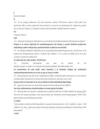 J
Inconformidad:
K
13.- Si un isótopo radiactivo del torio (número atómico 90,número másico 232) emite seis
partículas alfa y cuatro partículas beta durante el curso de su desintegración radiactiva,¿cuáles
son el número atómico y el número másico del isótopohijo estable? Número atómico:
82
Número másico:
208
14.- ¿Por qué la datación radiométrica es el método más fiablede datación del pasado geológico?
Porque si se conoce elperiodo de semidesintegración del isótopo, y puede medirsela proporción
radioisótopo padre/ isótopo hijo, puedecalcularse la edad de una muestra
15.- Un isótopo radiactivo hipotético tiene un período desemidesintegración de 10.000 años. Si la
proporción deradioisótopo padre a isótopo hijo estable es 1/3, ¿cuál es laedad de la roca que
contiene el material radiactivo?
Su edad esde dos vidas medias= 20,000 años
16.- Describa brevemente por qué los anillos de los
árboles pueden ser útiles en el estudio del pasado geológico (véaseRecuadro 9.4)
La característica de cada anillo, como eltamaño y la densidad, reflejan las condiciones
ambientalespredominantes en el año en que se formó el anillo.
17.- Para proporcionar una fecha radiométrica fiable, unmineral debe permanecer en un sistema
cerrado desde eltiempo de su formación hasta el presente. ¿Por qué esto es así?
Porque todos los minerales de la roca se debieron haberseformadoalmismotiempo.
18.- ¿Qué precauciones se toman para asegurar fechasradiométricas fiables?
Las rocas sedimentarias sonrelacionadas con masas ígneas fechables
19.- Para facilitar los cálculos, redondeemos la edad de laTierra a 5.000 millones de añosa) ¿Qué
fracción del tiempo geológico está representada por lahistoria escrita (supongamos 5.000 años
para la duración de lahistoria escrita)?
1/10000
b) La primera evidencia fósil abundante no aparece hastacomienzos del Cámbrico (hace 540
millones de año). ¿Qué porcentaje del tiempo geológico está representado por estaevidencia fósil
abundante?
10.8%
 
