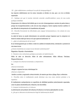 20.- ¿Qué subdivisiones constituyen la escala de tiempogeológico?
Las mayores subdivisiones son los eones, loscuales se dividen en eras, que a su vez se dividen
enperiodos
21.- Explique por qué el enorme intervalo conocido comoPrecámbrico carece de una escala
geológica detallada
Porquecarece de evidencia fósil debido que en ese eón vivíanorganismos carentes de partes duras y
porque las rocaspertenecientes a este eón son muy antiguas y fueron sujetasa muchos cambios, lo
que dificulta la interpretación de losambientes del pasado
22.- Describa brevemente las dificultades para asignar fechasnuméricas a los estratos de roca
sedimentaria
La edad de laroca no puede determinarse con precisión porque losgranos que la componen no
tienen la misma edad que laroca en la que apareceCuestionario 10
1.- ¿Qué es la deformación de las rocas?
Es un términogeneral que se refiere a todos los cambios de tamaño,forma, orientación o posición de
una masa rocosa
¿Cómose transforma un cuerpo rocoso durante la deformación?
Plegándose, fluyendo o fracturándose.
2.- Enumere cinco estructuras geológicas asociadas con ladeformación.
Fallas de salto en dirección, Fallas de salto enbuzamiento, Fallas oblicuas, Diaclasas,
Pliegues,Foliaciones.
3.- Compare los esfuerzos tensionales y comprensivos.
Los
esfuerzos tensionales
alargan o separan las rocas, mientrasque los
esfuerzos compresivos
tienden a acortar y engrosarla corteza terrestre, de manera que ésta se pliega, fluye o sefractura
4.- Describa cómo el cizallamiento puede deformar una roca enun entorno próximo a la
superficie.
El cizallamiento sueleproducirse en superficies de debilidad paralelas yestrechamente espaciadas,
como los planos deestratificación, foliación y las microfallas.
5.-Compare la deformación y el esfuerzo.
La deformación esel producto del esfuerzo; El esfuerzo es la fuerza aplicadasobre un área
6.-¿En qué se diferencia la deformación frágil de ladeformación dúctil?
 