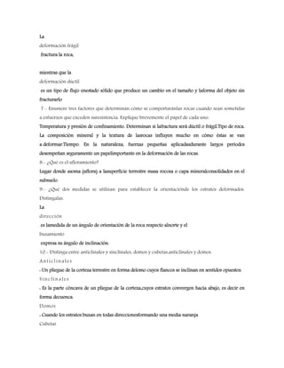 La
deformación frágil
fractura la roca,
mientras que la
deformación dúctil
es un tipo de flujo enestado sólido que produce un cambio en el tamaño y laforma del objeto sin
fracturarlo
7.- Enumere tres factores que determinan cómo se comportaránlas rocas cuando sean sometidas
a esfuerzos que exceden suresistencia. Explique brevemente el papel de cada uno.
Temperatura y presión de confinamiento. Determinan si lafractura será dúctil o frágil.Tipo de roca.
La composición mineral y la textura de lasrocas influyen mucho en cómo éstas se van
a deformar.Tiempo. En la naturaleza, fuerzas pequeñas aplicadasdurante largos periodos
desempeñan seguramente un papelimportante en la deformación de las rocas.
8.- ¿Qué es el afloramiento?
Lugar donde asoma (aflora) a lasuperficie terrestre masa rocosa o capa mineralconsolidados en el
subsuelo.
9.- ¿Qué dos medidas se utilizan para establecer la orientaciónde los estratos deformados.
Distíngalas.
La
dirección
es lamedida de un ángulo de orientación de la roca respecto alnorte y el
buzamiento
expresa su ángulo de inclinación.
10.- Distinga entre anticlinales y sinclinales, domos y cubetas,anticlinales y domos.
Anticlinales
: Un pliegue de la corteza terrestre en forma delomo cuyos flancos se inclinan en sentidos opuestos.
Sinclinales
: Es la parte cóncava de un pliegue de la corteza,cuyos estratos convergen hacia abajo, es decir en
forma decuenca.
Domos
: Cuando los estratos buzan en todas direccionesformando una media naranja
Cubetas
 