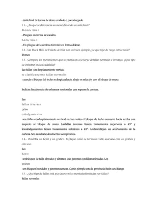 : Anticlinal de forma de domo ovalado o pocoalargado
11.- ¿En qué se diferencia un monoclinal de un anticlinal?
Monoclinal
: Pliegues en forma de escalón.
Anticlinal
: Un pliegue de la corteza terrestre en forma delomo
12.- Las Black Hills de Dakota del Sur son un buen ejemplo,¿de qué tipo de rasgo estructural?
Domos
13.- Compare los movimientos que se producen a lo largo defallas normales e inversas. ¿Qué tipo
de esfuerzo indica cadafalla?
Las fallas con desplazamiento vertical
se clasificancomo fallas normales
cuando el bloque del techo se desplazahacia abajo en relación con el bloque de muro.
Indican laexistencia de esfuerzos tensionales que separan la corteza.
Las
fallas inversas
y los
cabalgamientos
son fallas condesplazamiento vertical en las cuales el bloque de techo semueve hacia arriba con
respecto al bloque de muro. Lasfallas inversas tienen buzamientos superiores a 45° y
loscabalgamientos tienen buzamientos inferiores a 45°. Ambosreflejan un acortamiento de la
corteza. Son resultado deesfuerzos compresivos.
14.- Describa un horst y un graben. Explique cómo se formaun valle asociado con un graben y
cite uno.
Los
horst
sonbloques de falla elevados y alternos que generan cordilleraselevadas. Los
graben
son bloques hundidos y generancuencas. Como ejemplo esta la provincia Basin and Range
15.- ¿Qué tipo de fallas está asociado con las montañaslimitadas por fallas?
Fallas normales
 