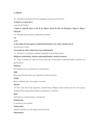 es „blanda‟
15.- Describa la distribución de las montañas más jóvenes de laTierra
Se sitúan en 2 zonas: En el
cinturón del Pacífico
y laotra se extiende hacia el este de los Alpes a través de Irán yel Himalaya y luego se dirige a
Indonesia
16.- Distinga entre escudos y plataformas estables
Los
escudos
es una región de rocas ígneas y metamórficassituados en un cratón, mientras que la
plataforma estable
esuna parte de cratón cubierta por rocas sedimentarias
17.- Enumere 3 principales unidades topográficas del fondooceánico
Márgenes continentales, cuencas oceánicasprofundas y dorsales oceánicas
18.- Diga el nombre de cada una de las rocas que se describena continuación:Roca volcánica de
grano grueso.
Plutónica
Roca detrítica rica en partículas de tamaño limo.
Lutita
Roca negra de grano fino que compone la corteza oceánica.
Basalto
Roca no foliada cuya roca madre es la caliza.
Marmol
19. Para cada una de las siguientes características, indique siestá asociada con las rocas ígneas,
sedimentarias ometamórficas:Puede ser plutónica o volcánica.
Ígnea
Litificada por compactación y cementación.
Sedimentaria
La arenisca es un ejemplo.
Sedimentaria
Algunos miembros de este grupo tienen foliación.
Metamórficas
 