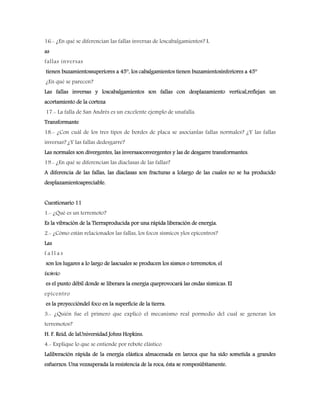 16.- ¿En qué se diferencian las fallas inversas de loscabalgamientos? L
as
fallas inversas
tienen buzamientossuperiores a 45°, los cabalgamientos tienen buzamientosinferiores a 45°
¿En qué se parecen?
Las fallas inversas y loscabalgamientos son fallas con desplazamiento vertical,reflejan un
acortamiento de la corteza
17.- La falla de San Andrés es un excelente ejemplo de unafalla.
Transformante
18.- ¿Con cuál de los tres tipos de bordes de placa se asocianlas fallas normales? ¿Y las fallas
inversas? ¿Y las fallas dedesgarre?
Las normales son divergentes, las inversasconvergentes y las de desgarre transformantes.
19.- ¿En qué se diferencian las diaclasas de las fallas?
A diferencia de las fallas, las diaclasas son fracturas a lolargo de las cuales no se ha producido
desplazamientoapreciable.
Cuestionario 11
1.- ¿Qué es un terremoto?
Es la vibración de la Tierraproducida por una rápida liberación de energía.
2.- ¿Cómo están relacionados las fallas, los focos sísmicos ylos epicentros?
Las
f a l l a s
son los lugares a lo largo de lascuales se producen los sismos o terremotos, el
focosísmico
es el punto débil donde se liberara la energía queprovocará las ondas sísmicas. El
epicentro
es la proyeccióndel foco en la superficie de la tierra.
3.- ¿Quién fue el primero que explicó el mecanismo real pormedio del cual se generan los
terremotos?
H. F. Reid, de laUniversidad Johns Hopkins.
4.- Explique lo que se entiende por rebote elástico
Laliberación rápida de la energía elástica almacenada en laroca que ha sido sometida a grandes
esfuerzos. Una vezsuperada la resistencia de la roca, ésta se rompesúbitamente.
 