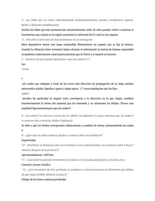 5.- Las fallas que no están experimentando deslizamientoactivo pueden considerarse seguras.
Refute o defienda estaafirmación.
Incluso las fallas que han permanecido inactivasdurante miles de años pueden volver a moverse si
losesfuerzos que actúan en la región aumentan lo suficiente.Por lo cual no son seguras.
6.- Describa el principio de funcionamiento de un sismógrafo.
Estos dispositivos tienen una masa suspendida librementeen un soporte que se fija al terreno.
Cuando la vibración deun terremoto lejano alcanza el instrumento la inercia de lamasa suspendida
la mantiene relativamente estacionaria,mientras que la Tierra y el soporte se mueven.
7.- Enumere las principales diferencias entre las ondas P y S.
Las
ondas
P
son ondas que empujan y tiran de las rocas enla dirección de propagación de la onda, pueden
atravesarlos sólidos, líquidos y gases y viajan aprox. 1.7 veces másdeprisa que las SLas
ondasS
sacuden las partículas en ángulo recto conrespecto a la dirección en la que viajan, cambian
transitoriamente la forma del material que las transmite y no atraviesan los fluidos. Tienen una
amplitud ligeramentemayor que las ondas P
8.- Las ondas P se mueven a través de los sólidos, los líquidosy los gases mientras que las ondas S
se mueven sólo a travésde sólidos. Explíquelo
Se debe a que los fluidos noresponden elásticamente a cambios de forma, notransmitirán las ondas
S.
9.- ¿Qué tipo de ondas sísmicas produce el mayor daño en losedificios?
Superficiales
10.- Determine la distancia entre un terremoto y una estaciónsísmica si la primera onda S llega 3
minutos después de la primera P.
Aproximadamente 1900 km.
11.- Casi todos los grandes terremotos se producen en unazona del planeta conocida como
Cinturón circum-Pacifico
12.- ¿Los terremotos de foco profundo se producen a varioscentenares de kilómetros por debajo
de qué rasgo notable delsuelo oceánico?
Debajo de las fosas oceánicas profundas.
 