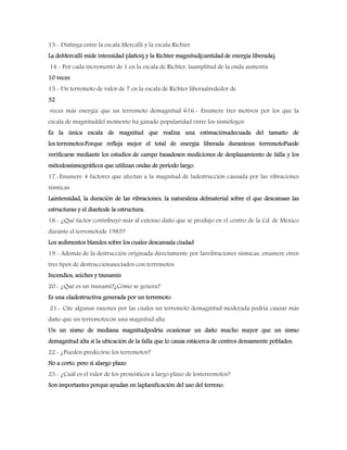 13.- Distinga entre la escala Mercalli y la escala Richter
La deMercalli mide intensidad (daños) y la Richter magnitud(cantidad de energía liberada).
14.- Por cada incremento de 1 en la escala de Richter, laamplitud de la onda aumenta
10 veces
15.- Un terremoto de valor de 7 en la escala de Richter liberaalrededor de
32
veces más energía que un terremoto demagnitud 616.- Enumere tres motivos por los que la
escala de magnituddel momento ha ganado popularidad entre los sismólogos
Es la única escala de magnitud que realiza una estimaciónadecuada del tamaño de
los terremotos.Porque refleja mejor el total de energía liberada duranteun terremotoPuede
verificarse mediante los estudios de campo basadosen mediciones de desplazamiento de falla y los
métodossismográficos que utilizan ondas de período largo.
17.-Enumere 4 factores que afectan a la magnitud de ladestrucción causada por las vibraciones
sísmicas.
Laintensidad, la duración de las vibraciones, la naturaleza delmaterial sobre el que descansan las
estructuras y el diseñode la estructura.
18.- ¿Qué factor contribuyó más al extenso daño que se produjo en el centro de la Cd. de México
durante el terremotode 1985?
Los sedimentos blandos sobre los cuales descansala ciudad
19.- Además de la destrucción originada directamente por lasvibraciones sísmicas, enumere otros
tres tipos de destrucciónasociados con terremotos
Incendios, seiches y tsunamis
20.- ¿Qué es un tsunami?¿Cómo se genera?
Es una oladestructiva generada por un terremoto.
21.- Cite algunas razones por las cuales un terremoto demagnitud moderada podría causar más
daño que un terremotocon una magnitud alta
Un un sismo de mediana magnitudpodría ocasionar un daño mucho mayor que un sismo
demagnitud alta si la ubicación de la falla que lo causa estácerca de centros densamente poblados.
22.- ¿Pueden predecirse los terremotos?
No a corto, pero si alargo plazo
23.- ¿Cuál es el valor de los pronósticos a largo plazo de losterremotos?
Son importantes porque ayudan en laplanificación del uso del terreno.
 