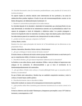 24.-Describa brevemente cómo los terremotos puedenutilizarse como pruebas de la teoría de la
tectónica de placas.
Un aspecto implica la estrecha relación entre losterremotos de foco profundo y las zonas de
subducción.Otras pruebas implican el hecho de que sólo terremotossuperficiales ocurren en los
límites divergentes y de fallatransformante.Cuestionario 12
1.- Enumere 6 características principales de las ondas sísmicas
Su velocidad depende de la densidad y elasticidad de losmateriales que atraviesan.Dentro de una
capa determinada, la velocidad de las ondassísmicas aumenta con la profundidad.Las ondas P son
capaces de propagarse a través de loslíquidos y sólidos.Las ondas S no pueden propagarse a
través de los líquidos.En todos los materiales, las ondas p viajan más deprisa quelas ondas SCuando
las ondas sísmicas pasan de un material a otro, latrayectoria de la onda se refracta.
2.- ¿Cuáles son las tres capas que componen a la Tierra?
Corteza, Manto y núcleo.
Enumere las cinco capas principales del interior de la Tierradefinidas por las diferencias en las
propiedades físicas.
Litosfera, Astenosfera, Mesosfera, Núcleo externo y Núcleointerno
3.- ¿En qué se distingue el núcleo interno del núcleo externo?
El núcleo interno se diferencia del núcleo externo porque elmaterial del interno es más fuerte por lo
que se comportacomo sólido y el externo es una capa líquida.
4.- Describa la litosfera. ¿De qué manera importante sediferencia de la astenosfera?
La litosfera es una esfera deroca, puede extenderse 250km o más por debajo de lasporciones más
antiguas de los continentes. Se diferenciandebido a que se tiene el movimiento de la
litosferaindependientemente de la astenosfera.
5.- ¿En qué difiere el límite entre corteza y el manto (Moho)del límite que se encuentra entre la
litosfera y la astenosfera?
En que el límite entre astenosfera y litosfera hay un cambiode composición mecánica y entre la
corteza y el manto hayun cambio químico.
6.- Describa brevemente cómo se descubrió el Moho
Sedescubrió mediante un examen de los sismogramas de losterremotos superficiales
7.- ¿Qué pruebas utilizo Beno Gutenberg para demostrar laexistencia de un núcleo central en la
Tierra?
Se basó en observar como las ondas P disminuyen y desaparecen porcompleto a unos 105° desde un
terremoto y comoreaparecen a 140°
 