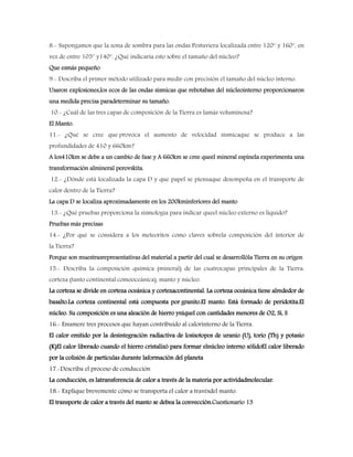 8.- Supongamos que la zona de sombra para las ondas Pestuviera localizada entre 120° y 160°, en
vez de entre 105° y140°. ¿Qué indicaría esto sobre el tamaño del núcleo?
Que esmás pequeño
9.- Describa el primer método utilizado para medir con precisión el tamaño del núcleo interno.
Usaron explosiones,los ecos de las ondas sísmicas que rebotaban del núcleointerno proporcionaron
una medida precisa paradeterminar su tamaño.
10.- ¿Cuál de las tres capas de composición de la Tierra es lamás voluminosa?
El Manto.
11.- ¿Qué se cree que provoca el aumento de velocidad sísmicaque se produce a las
profundidades de 410 y 660km?
A los410km se debe a un cambio de fase y A 660km se cree queel mineral espinela experimenta una
transformación almineral perovskita.
12.- ¿Dónde está localizada la capa D y que papel se piensaque desempeña en el transporte de
calor dentro de la Tierra?
La capa D se localiza aproximadamente en los 200kminferiores del manto
13.- ¿Qué pruebas proporciona la sismología para indicar queel núcleo externo es líquido?
Pruebas más precisas
14.- ¿Por qué se considera a los meteoritos como claves sobrela composición del interior de
la Tierra?
Porque son muestrasrepresentativas del material a partir del cual se desarrollóla Tierra en su origen
15.- Describa la composición química (mineral) de las cuatrocapas principales de la Tierra:
corteza (tanto continental comooceánica), manto y núcleo.
La corteza se divide en corteza oceánica y cortezacontinental. La corteza oceánica tiene alrededor de
basalto.La corteza continental está compuesta por granito.El manto. Está formado de peridotita.El
núcleo. Su composición es una aleación de hierro yníquel con cantidades menores de O2, Si, S
16.- Enumere tres procesos que hayan contribuido al calorinterno de la Tierra.
El calor emitido por la desintegración radiactiva de losisotopos de uranio (U), torio (Th) y potasio
(K)El calor liberado cuando el hierro cristalizó para formar elnúcleo interno sólidoEl calor liberado
por la colisión de partículas durante laformación del planeta
17.-Describa el proceso de conducción
La conducción, es latransferencia de calor a través de la materia por actividadmolecular.
18.- Explique brevemente cómo se transporta el calor a travésdel manto.
El transporte de calor a través del manto se debea la convección.Cuestionario 13
 