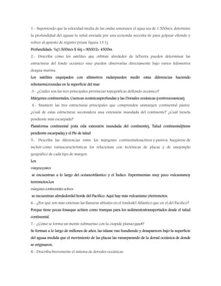 1.- Suponiendo que la velocidad media de las ondas sonorasen el agua sea de 1.500m/s, determine
la profundidad del aguasi la señal enviada por una ecosonda necesita 6s para golpear elfondo y
volver al aparato de registro (véase figura 13.1)
Profundidad= ½(1.500m/s X 6s) = 9000/2= 4500m
2.- Describa cómo los satélites que orbitan alrededor de laTierra pueden determinar las
estructuras del fondo oceánico sino pueden observarlas directamente bajo varios kilómetros
deagua marina.
Los satélites esquipados con altímetros radarpueden medir estas diferencias haciendo
rebotarmicroondas en la superficie del mar
.3.- ¿Cuáles son las tres principales provincias topográficas delfondo oceánico?
Márgenes continentales, Cuencas oceánicasprofundas y las Dorsales oceánicas (centrooceanicas)
4.- Enumere las tres estructuras principales que comprenden unmargen continental pasivo.
¿Cuál de estas estructuras seconsidera una extensión inundada del continente? ¿Cuál tienela
pendiente más escarpada?
Plataforma continental (esta esla extensión inundada del continente), Talud continental(tiene
pendiente escarpada) y el Pie de talud
5.- Describa las diferencias entre los márgenes continentalesactivos y pasivos. Asegúrese de
incluir como variascaracterísticas los relacionan con tectónicas de placas y de unejemplo
geográfico de cada tipo de margen.
Los
márgenespasivos
se encuentran a lo largo del océanoAtlántico y el Índico. Experimentan muy poco vulcanismoy
terremotos.Los
márgenescontinentalesactivos
se encuentran alrededordel borde del Pacifico. Aquí hay más vulcanismo yterremotos.
6.- ¿Por qué son más extensas las llanuras abisales en el fondodel Atlántico que en el del Pacífico?
Porque tiene pocas fosasque actúen como trampas para los sedimentostransportados desde el talud
continental.
7.- ¿Cómo se forma un monte submarino con la cúspide planaoguyot?
Se forman a lo largo de millones de años, las islasse van hundiendo y desaparecen bajo la superficie
del aguaa medida que el movimiento de las placas las vanseparando de la dorsal oceánica de donde
se originaron.
8.- Describa brevemente el sistema de dorsales oceánicas.
 