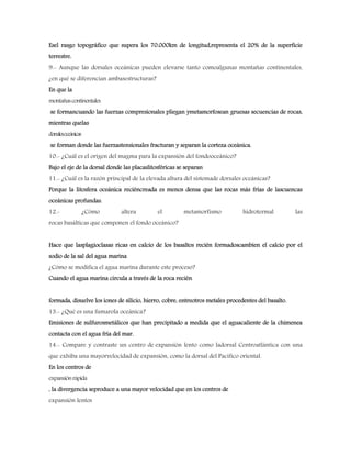 Esel rasgo topográfico que supera los 70.000km de longitud,representa el 20% de la superficie
terrestre.
9.- Aunque las dorsales oceánicas pueden elevarse tanto comoalgunas montañas continentales,
¿en qué se diferencian ambasestructuras?
En que la
montañascontinentales
se formancuando las fuerzas compresionales pliegan ymetamorfosean gruesas secuencias de rocas,
mientras quelas
dorsalesoceánicas
se forman donde las fuerzastensionales fracturan y separan la corteza oceánica.
10.- ¿Cuál es el origen del magma para la expansión del fondooceánico?
Bajo el eje de la dorsal donde las placaslitosféricas se separan
11.- ¿Cuál es la razón principal de la elevada altura del sistemade dorsales oceánicas?
Porque la litosfera oceánica reciéncreada es menos densa que las rocas más frías de lascuencas
oceánicas profundas.
12.- ¿Cómo altera el metamorfismo hidrotermal las
rocas basálticas que componen el fondo oceánico?
Hace que lasplagioclasas ricas en calcio de los basaltos recién formadoscambien el calcio por el
sodio de la sal del agua marina
¿Cómo se modifica el agua marina durante este proceso?
Cuando el agua marina circula a través de la roca recién
formada, disuelve los iones de silicio, hierro, cobre, entreotros metales procedentes del basalto.
13.- ¿Qué es una fumarola oceánica?
Emisiones de sulfurosmetálicos que han precipitado a medida que el aguacaliente de la chimenea
contacta con el agua fría del mar.
14.- Compare y contraste un centro de expansión lento como ladorsal Centroatlántica con una
que exhiba una mayorvelocidad de expansión, como la dorsal del Pacifico oriental.
En los centros de
expansiónrápida
, la divergencia seproduce a una mayor velocidad que en los centros de
expansión lentos
 