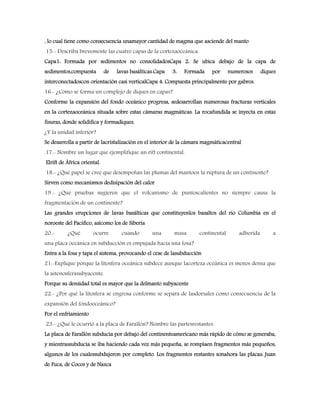 , lo cual tiene como consecuencia unamayor cantidad de magma que asciende del manto
15.- Describa brevemente las cuatro capas de la cortezaoceánica.
Capa1: Formada por sedimentos no consolidadosCapa 2: Se ubica debajo de la capa de
sedimentos,compuesta de lavas basálticas.Capa 3: Formada por numerosos diques
interconectadoscon orientación casi verticalCapa 4: Compuesta principalmente por gabros.
16.- ¿Cómo se forma un complejo de diques en capas?
Conforme la expansión del fondo oceánico progresa, sedesarrollan numerosas fracturas verticales
en la cortezaoceánica situada sobre estas cámaras magmáticas. La rocafundida se inyecta en estas
fisuras, donde solidifica y formadiques.
¿Y la unidad inferior?
Se desarrolla a partir de lacristalización en el interior de la cámara magmáticacentral
.17.- Nombre un lugar que ejemplifique un rift continental.
Elrift de África oriental.
18.- ¿Qué papel se cree que desempeñan las plumas del mantoen la ruptura de un continente?
Sirven como mecanismos dedisipación del calor
19.- ¿Qué pruebas sugieren que el volcanismo de puntoscalientes no siempre causa la
fragmentación de un continente?
Las grandes erupciones de lavas basálticas que constituyenlos basaltos del rio Columbia en el
noroeste del Pacifico, asícomo los de Siberia
20.- ¿Qué ocurre cuando una masa continental adherida a
una placa oceánica en subducción es empujada hacia una fosa?
Entra a la fosa y tapa el sistema, provocando el cese de lasubducción
21.-Explique porque la litosfera oceánica subdece aunque lacorteza oceánica es menos densa que
la astenosferasubyacente.
Porque su densidad total es mayor que la delmanto subyacente
22.- ¿Por qué la litosfera se engrosa conforme se separa de lasdorsales como consecuencia de la
expansión del fondooceánico?
Por el enfriamiento
23.- ¿Qué le ocurrió a la placa de Farallón? Nombre las partesrestantes.
La placa de Farallón subducía por debajo del continenteamericano más rápido de cómo se generaba,
y mientrassubducía se iba haciendo cada vez más pequeña, se rompíaen fragmentos más pequeños,
algunos de los cualessubdujeron por completo. Los fragmentos restantes sonahora las placas: Juan
de Fuca, de Cocos y de Nazca
 