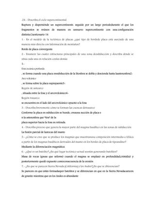 .24.- Describa el ciclo supercontinental.
Ruptura y dispersiónde un supercontinente. seguido por un largo periododurante el que los
fragmentos se reúnen de manera en unnuevo supercontinente con una configuración
distinta.Cuestionario 14
1.- En el modelo de la tectónica de placas, ¿qué tipo de bordede placa está asociado de una
manera más directa con laformación de montañas?
Borde de placa convergente
2.- Enumere las cuatro estructuras principales de una zona desubducción y describa dónde se
sitúa cada una en relación conlas demás
1-
Fosaoceánicaprofunda
, se forma cuando una placa ensubducción de la litosfera se dobla y descienda hasta laastenosfera2-
Arcovolcánico
, se forma sobre la placa suprayaente3-
Región de antearco
, situada entre la fosa y el arcovolcánico4-
Región trasarco,
se encuentra en el lado del arcovolcánico opuesto a la fosa
3.- Describa brevemente cómo se forman las cuencas detrasarco
Conforme la placa en subducción se hunde, creauna succión de placa e
n la astenosfera que “tira” de la
placa superior hacia la fosa en retirada.
4.- Describa proceso que genera la mayor parte del magma basáltico en las zonas de subducción
La fusión parcial de lasrocas del manto
5.- ¿Cómo se cree que se produce los magmas que muestranuna composición intermedia a félsica
a partir de los magmas basálticos derivados del manto en los bordes de placa de tipoandino?
Mediante la diferenciación magmática
6.- ¿Qué es un batolito? ¿En qué lugar tectónico actual seestán generando batolitos?
Masa de rocas ígneas que seformó cuando el magma se emplazó en profundidad,cristalizó y
posteriormente quedó expuesto comoconsecuencia de la erosión
7.- ¿En que se parecen Sierra Nevada (California) y los Andes?¿En que se diferencian?
Se parecen en que están formadaspor batolitos y se diferencian en que en la Sierra Nevadacarecen
de granito mientras que en los Andes es abundante
 