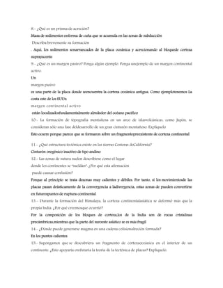8.- ¿Qué es un prisma de acreción?
Masa de sedimentos enforma de cuña que se acumula en las zonas de subducción
Describa brevemente su formación
. Aquí, los sedimentos sonarrancados de la placa oceánica y acrecionando al bloquede corteza
suprayacente
9.- ¿Qué es un margen pasivo? Ponga algún ejemplo. Ponga unejemplo de un margen continental
activo.
Un
margen pasivo
es una parte de la placa donde seencuentra la corteza oceánica antigua. Como ejemplotenemos La
costa este de los EUUn
margen continental activo
están localizadosfundamentalmente alrededor del océano pacifico
10.- La formación de topografía montañosa en un arco de islasvolcánicas, como Japón, se
consideran sólo una fase deldesarrollo de un gran cinturón montañoso. Explíquelo
Esto ocurre porque parece que se formaron sobre un fragmentopreexistente de corteza continental
11.- ¿Qué estructura tectónica existe en las sierras Costeras deCalifornia?
Cinturón orogénico inactivo de tipo andino
12.- Las zonas de sutura suelen describirse como el lugar
donde los continentes se “sueldan”. ¿Por qué esta afirmación
puede causar confusión?
Porque al principio se trata dezonas muy calientes y débiles. Por tanto, si los movimientosde las
placas pasan drásticamente de la convergencia a ladivergencia, estas zonas de pueden convertirse
en futurospuntos de ruptura continental
13.- Durante la formación del Himalaya, la corteza continentalasiática se deformó más que la
propia India. ¿Por qué creemosque ocurrió?
Por la composición de los bloques de corteza,los de la India son de rocas cristalinas
precámbricas,mientras que la parte del suroeste asiático se es más fragil
14.- ¿Dónde puede generarse magma en una cadena colisionalrecién formada?
En los puntos calientes
15.- Supongamos que se descubriera un fragmento de cortezaoceánica en el interior de un
continente. ¿Esto apoyaría orefutaría la teoría de la tectónica de placas? Explíquelo.
 