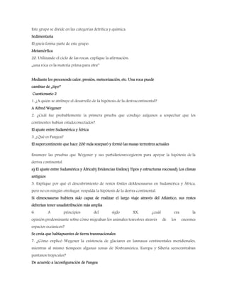 Este grupo se divide en las categorías detrítica y química.
Sedimentaria
El gneis forma parte de este grupo.
Metamórfica
20. Utilizando el ciclo de las rocas, explique la afirmación:
„una roca es la materia prima para otra‟
Mediante los procesosde calor, presión, meteorización, etc. Una roca puede
cambiar de „tipo‟
Cuestionario 2
1. ¿A quién se atribuye el desarrollo de la hipótesis de la derivacontinental?
A Alfred Wegener
2. ¿Cuál fue probablemente la primera prueba que condujo aalgunos a sospechar que los
continentes habían estadoconectados?
El ajuste entre Sudamérica y África
3. ¿Qué es Pangea?
El supercontinente que hace 200 mda seseparó y formó las masas terrestres actuales
Enumere las pruebas que Wegener y sus partidariosrecogieron para apoyar la hipótesis de la
deriva continental.
a) El ajuste entre Sudamérica y Áfricab) Evidencias fósilesc) Tipos y estructuras rocosasd) Los climas
antiguos
5. Explique por qué el descubrimiento de restos fósiles deMesosaurus en Sudamérica y África,
pero no en ningún otrolugar, respalda la hipótesis de la deriva continental.
Si elmesosaurus hubiera sido capaz de realizar el largo viaje através del Atlántico, sus restos
deberían tener unadistribución más amplia
6. A principios del siglo XX, ¿cuál era la
opinión predominante sobre cómo migraban los animales terrestres através de los enormes
espacios oceánicos?
Se creía que habíapuentes de tierra transnacionales
7. ¿Cómo explicó Wegener la existencia de glaciares en lasmasas continentales meridionales,
mientras al mismo tiempoen algunas zonas de Norteamérica, Europa y Siberia seencontraban
pantanos tropicales?
De acuerdo a laconfiguración de Pangea
 