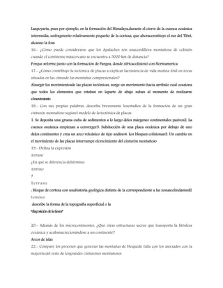 Laapoyaría, pues por ejemplo, en la formación del Himalaya,durante el cierre de la cuenca oceánica
intermedia, unfragmento relativamente pequeño de la corteza, que ahoraconstituye el sur del Tibet,
alcanzo la fosa
16.- ¿Cómo puede considerarse que los Apalaches son unacordillera montañosa de colisión
cuando el continente máscercano se encuentra a 5000 km de distancia?
Porque seformo junto con la formación de Pangea, donde Africacolisionó con Norteamerica
17.- ¿Cómo contribuye la tectónica de placas a explicar laexistencia de vida marina fósil en rocas
situadas en las cimasde las montañas compresionales?
Alsurgir los movimientosde las placas tectónicas, surge un movimiento hacia arribalo cual ocasiona
que todos los elementos que estaban en laparte de abajo suban al momento de realizarse
elmovimiento
18.- Con sus propias palabras, describa brevemente losestadios de la formación de un gran
cinturón montañoso segúnel modelo de la tectónica de placas
1. Se deposita una gruesa cuña de sedimentos a lo largo delos márgenes continentales pasivos2. La
cuenca oceánica empiezan a converger3. Subducción de una placa oceánica por debajo de uno
delos continentes y crea un arco volcánico de tipo andino4. Los bloques colisionan5. Un cambio en
el movimiento de las placas interrumpe elcrecimiento del cinturón montañoso
19.- Defina la expresión
terrane
¿En qué se diferencia deltérmino
terreno
?
Terrane
: Bloque de corteza con unahistoria geológica distinta de la correspondiente a las zonascolindantesEl
terreno
describe la forma de la topografía superficial o la
“disposicióndelatierra”
20.- Además de los microcontinentes, ¿Qué otras estructuras secree que transporta la litósfera
oceánica y acabanacrecionándose a un continente?
Arcos de islas
22.- Compare los procesos que generan las montañas de bloquede falla con los asociados con la
mayoría del resto de losgrandes cinturones montañosos
 