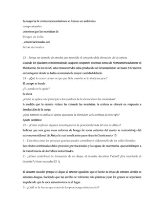 La mayoría de cinturonesmontañosos se forman en ambientes
compresionales
,mientras que las montañas de
bloque de falla
, estánrelacionadas con
fallas normales
23.- Ponga un ejemplo de prueba que respalde el concepto dela elevación de la corteza
Cuando los glaciares continentalesde casquete ocuparon extensas zonas de Norteaméricadurante el
Pleistoceno. En los 8.000 años transcurridos seha producido un levantamiento de hasta 330 metros
en loslugares donde se había acumulado la mayor cantidad dehielo.
24.- ¿Qué le ocurre a un cuerpo que flota cuando se le añadeun peso?
El cuerpo se hunde
¿Y cuando se le quita?
Se eleva
¿Cómo se aplica este principio a los cambios de la elevaciónen las montañas?
A medida que la erosión reduce las cimasde las montañas, la corteza se elevará en respuesta a
lareducción de la carga.
¿Qué termino se aplica al ajuste quecausa la elevación de la corteza de este tipo?
Ajuste isostático
25.- ¿Cómo explican algunos investigadores la posiciónelevada del sur de Africa?
Indican que una gran masa enforma de hongo de rocas calientes del manto se centradebajo del
extremo meridional de África la cual essuficiente para elevarlo.Cuestionario 15
1.- Describa cómo los procesos gravitacionales contribuyen aldesarrollo de los valles fluviales.
Los efectos combinados delos procesos gravitacionales y las aguas de escorrentía, quecontribuyen a
la transferencia de derrubios meteorizados.
2.- ¿Cómo contribuyó la formación de un dique al desastre decañón Vaiont? ¿Era inevitable el
desastre? (véase recuadro15.1)
El desastre sucedió porque el dique al retener aguahizo que el lecho de rocas de estratos débiles se
saturara deagua, haciendo que las arcillas se volvieran más plásticas yque los granos se separaran
impidiendo que la roca semantuviera en el lugar.
3.- ¿Cuál es la fuerza que controla los procesosgravitacionales?
 