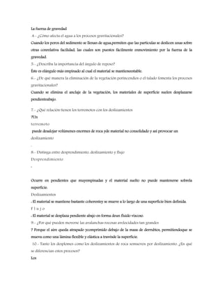 La fuerza de gravedad
.4.- ¿Cómo afecta el agua a los procesos gravitacionales?
Cuando los poros del sedimento se llenan de agua,permiten que las partículas se deslicen unas sobre
otras conrelativa facilidad, las cuales son puestos fácilmente enmovimiento por la fuerza de la
gravedad.
5.- ¿Describa la importancia del ángulo de reposo?
Éste es elángulo más empinado al cual el material se mantieneestable.
6.- ¿De qué manera la eliminación de la vegetación porincendios o el talado fomenta los procesos
gravitacionales?
Cuando se elimina el anclaje de la vegetación, los materiales de superficie suelen desplazarse
pendienteabajo.
7.- ¿Qué relación tienen los terremotos con los deslizamientos
?Un
terremoto
puede desalojar volúmenes enormes de roca yde material no consolidado y así provocar un
deslizamiento
.
8.- Distinga entre desprendimiento, deslizamiento y flujo
Desprendimiento
:
Ocurre en pendientes que muyempinadas y el material suelto no puede mantenerse sobrela
superficie.
Deslizamientos
: El material se mantiene bastante coherentey se mueve a lo largo de una superficie bien definida.
F l u j o
: El material se desplaza pendiente abajo en forma deun fluido viscoso.
9.- ¿Por qué pueden moverse las avalanchas rocosas avelocidades tan grandes
? Porque el aire queda atrapado ycomprimido debajo de la masa de derrubios, permitiendoque se
mueva como una lámina flexible y elástica a travésde la superficie.
10.- Tanto los desplomes como los deslizamientos de roca semueven por deslizamiento. ¿En qué
se diferencian estos procesos?
Los
 
