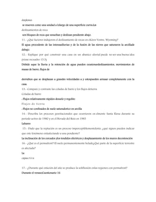 desplomes
se mueven como una unidad a lolargo de una superficie curva.Los
deslizamientos de roca
son bloques de roca que sesueltan y deslizan pendiente abajo.
11.- ¿Qué factores indujeron el deslizamiento de rocas en elGros Ventre, Wyoming?
El agua procedente de las intensaslluvias y de la fusión de las nieves que saturaron la arcillade
debajo.
12.- Explique por qué construir una casa en un abanico aluvial puede no ser una buena idea
(véase recuadro 15.3)
Debido aque la lluvia y la retención de agua pueden ocasionardeslizamientos, movimientos de
masas de barro, flujos de
derrubios que se desplazan a grandes velocidades a y estospueden arrasar completamente con la
casa.
13.- Compare y contraste las coladas de barro y los flujos detierra
Coladas de barro
: Flujos relativamente rápidos desuelo y regolito
Flujos de tierra
: Flujos no confinados de suelo saturadorico en arcilla
14.- Describa los procesos gravitacionales que ocurrieron en elmonte Santa Elena durante su
período activo de 1980 y en el Nevado del Ruiz en 1985
Lahares
15.- Dado que la reptación es un proceso imperceptiblementelento, ¿qué signos pueden indicar
que este fenómeno estáafectando a una pendiente?
La inclinación de los cercados ylos tendidos eléctricos y desplazamiento de los muros decontención
16.- ¿Qué es el permafrost? El suelo permanentemente helado¿Qué parte de la superficie terrestre
es afectada?
La
capaactiva
17.- ¿Durante qué estación del año se produce la solifluxión enlas regiones con permafrost?
Durante el veranoCuestionario 16
 