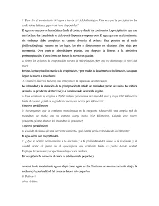 1. Describa el movimiento del agua a través del ciclohidrológico. Una vez que la precipitación ha
caído sobre latierra, ¿qué vías tiene disponibles?
El agua se evapora en laatmósfera desde el océano y desde los continentes. Laprecipitación que cae
en el océano ha completado su ciclo yestá dispuesta a empezar otro. El agua que cae en elcontinente,
sin embargo, debe completar su camino devuelta al océano. Una penetra en el suelo
(infiltración)luego rezuma en los lagos, los ríos o directamente en elocéano. Otra viaja por
escorrentía. Otra parte es absorbidapor plantas, que después la liberan a la atmósfera
portranspiración. Y otra forma un banco de nieve o un glaciar.
2. Sobre los océanos, la evaporación supera la precipitación.¿Por qué no disminuye el nivel del
mar?
Porque, laprecipitación excede a la evaporación, y por medio de lascorrerías e infiltración, las aguas
llegan de nuevo a losocéanos
.3. Enumere diversos factores que influyen en la capacidad deinfiltración.
La intensidad y la duración de la precipitación,El estado de humedad previo del suelo, La textura
delsuelo, La pendiente del terreno y La naturaleza de lacubierta vegetal.
4. Una corriente se origina a 2000 metros por encima del niveldel mar y viaja 250 kilómetros
hasta el océano. ¿Cuál es sugradiente medio en metros por kilómetro?
8 metros porkilómetro
5. Supongamos que la corriente mencionada en la pregunta 4desarrolló una amplia red de
meandros de modo que su cursose alargó hasta 500 kilómetros. Calcule este nuevo
gradiente.¿Cómo afectan los meandros al gradiente?
4 metros porkilómetro
6. Cuando el caudal de una corriente aumenta, ¿qué ocurre conla velocidad de la corriente?
El agua corre con mayorfluidez.
7. ¿Qué le ocurre normalmente a la anchura y a la profundidaddel cauce, a la velocidad y al
caudal desde el punto en el queempieza una corriente hasta el punto donde acaba?
Explique brevemente por qué tienen lugar esos cambios.
En la regiónde la cabecera el cauce es relativamente pequeño y
creacasi tanto movimiento aguas abajo como aguas arriba.Conforme se avanza corriente abajo, la
anchura y laprofundidad del cauce se hacen más pequeñas.
8. Defina el
nivel de base.
 