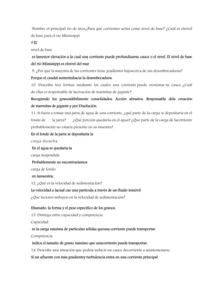 Nombre el principal río de área.¿Para qué corrientes actúa como nivel de base? ¿Cuál es elnivel
de base para el río Mississippi
? El
nivel de base
es lamenor elevación a la cual una corriente puede profundizarsu cauce o el nivel. El nivel de base
del río Mississippi es elnivel del mar
9. ¿Por qué la mayoría de las corrientes tiene gradientes bajoscerca de sus desembocaduras?
Porque el caudal aumentahacia la desembocadura.
10. Describa tres formas mediante las cuales una corriente puede erosionar su cauce. ¿Cuál
de ellas es responsable de lacreación de marmitas de gigante?
Recogiendo los granosdébilmente consolidados, Acción abrasiva. Responsable dela creación
de marmitas de gigante y por Disolución.
11. Si fuera a tomar una jarra de agua de una corriente, ¿qué parte de la carga se depositaría en el
fondo de la jarra? ¿Qué porción quedaría en el agua? ¿Qué parte de la carga de lacorriente
probablemente no estaría presente en su muestra?
En el fondo de la jarra se depositaría la
carga disuelta
En el agua se quedaría la
carga suspendida
Probablemente no encontraríamos
carga de fondo
en lamuestra.
12. ¿Qué es la velocidad de sedimentación?
La velocidad a lacual cae una partícula a través de un fluido inmóvil
¿Qué factores influyen en la velocidad de sedimentación?
Eltamaño, la forma y el peso específico de los granos.
13. Distinga entre capacidad y competencia.
Capacidad
es la carga máxima de partículas sólidas queuna corriente puede transportar
Competencia
indica el tamaño de grano máximo que unacorriente puede transportar.
14. Describe una situación que podría inducir un cauce decorriente a anastomosarse.
Si un afluente con más gradientey turbulencia entra en una corriente principal
 