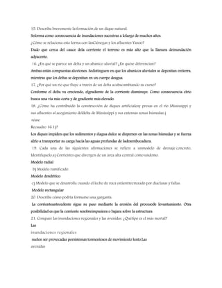 15. Describa brevemente la formación de un dique natural.
Seforma como consecuencia de inundaciones sucesivas a lolargo de muchos años.
¿Cómo se relaciona esta forma con lasCiénegas y los afluentes Yazoo?
Dado que cerca del cauce dela corriente el terreno es más alto que la llanura deinundación
adyacente.
16. ¿En qué se parece un delta y un abanico aluvial? ¿En quése diferencian?
Ambas están compuestas aluviones. Sedistinguen en que los abanicos aluviales se depositan entierra,
mientras que los deltas se depositan en un cuerpo deagua
17. ¿Por qué un río que fluye a través de un delta acabacambiando su curso?
Conforme el delta va creciendo, elgradiente de la corriente disminuye. Como consecuencia elrío
busca una vía más corta y de gradiente más elevado.
18. ¿Cómo ha contribuido la construcción de diques artificialesy presas en el río Mississippi y
sus afluentes al acogimiento deldelta de Mississippi y sus extensas zonas húmedas (
véase
Recuadro 16.1)?
Los diques impiden que los sedimentos y elagua dulce se dispersen en las zonas húmedas y se fuerza
alrío a transportar su carga hacia las aguas profundas de ladesembocadura.
19. Cada una de las siguientes afirmaciones se refiere a unmodelo de drenaje concreto,
Identifíquelo.a) Corrientes que divergen de un área alta central como undomo.
Modelo radial
b) Modelo ramificado.
Modelo dendrítico
c) Modelo que se desarrolla cuando el lecho de roca estáentrecruzado por diaclasas y fallas.
Modelo rectangular
20. Describa cómo podría formarse una garganta.
La corrienteantecedente sigue su paso mediante la erosión del procesode levantamiento. Otra
posibilidad es que la corriente sesobreimpusiera o bajara sobre la estructura
21. Compare las inundaciones regionales y las avenidas. ¿Quétipo es el más mortal?
Las
inundaciones regionales
suelen ser provocadas porsistemas tormentosos de movimiento lento.Las
avenidas
 
