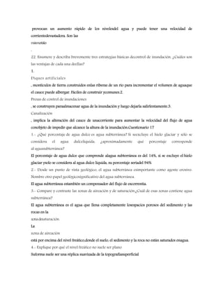 provocan un aumento rápido de los nivelesdel agua y puede tener una velocidad de
corrientedevastadora. Son las
másmortales
.
22. Enumere y describa brevemente tres estrategias básicas decontrol de inundación. ¿Cuáles son
las ventajas de cada una deellas?
1.
Diques artificiales
, montículos de tierra construidos enlas riberas de un río para incrementar el volumen de aguaque
el cauce puede albergar. Fáciles de construir ycomunes.2.
Presas de control de inundaciones
, se construyen paraalmacenar agua de la inundación y luego dejarla salirlentamente.3.
Canalización
, implica la alteración del cauce de unacorriente para aumentar la velocidad del flujo de agua
conobjeto de impedir que alcance la altura de la inundación.Cuestionario 17
1.- ¿Qué porcentaje de agua dulce es agua subterránea? Si seexcluye el hielo glaciar y sólo se
considera el agua dulcelíquida, ¿aproximadamente qué porcentaje corresponde
al aguasubterránea?
El porcentaje de agua dulce que comprende alagua subterránea es del 14%, si se excluye el hielo
glaciar ysolo se considera al agua dulce líquida, su porcentaje seríadel 94%
2.- Desde un punto de vista geológico, el agua subterránea esimportante como agente erosivo.
Nombre otro papel geológicosignificativo del agua subterránea.
El agua subterránea estambién un compensador del flujo de escorrentía.
3.- Compare y contraste las zonas de aireación y de saturación.¿Cuál de esas zonas contiene agua
subterránea?
El agua subterránea es el agua que llena completamente losespacios porosos del sedimento y las
rocas en la
zonadesaturación.
La
zona de aireación
está por encima del nivel freático,donde el suelo, el sedimento y la roca no están saturados enagua.
4.- Explique por qué el nivel freático no suele ser plano
Suforma suele ser una réplica suavizada de la topografíasuperficial
 