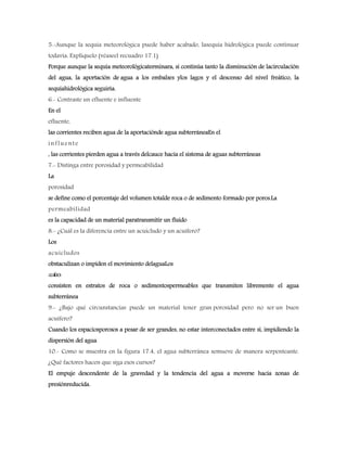 5.-Aunque la sequía meteorológica puede haber acabado, lasequía hidrológica puede continuar
todavía. Explíquelo (véaseel recuadro 17.1)
Porque aunque la sequía meteorológicaterminara, si continúa tanto la disminución de lacirculación
del agua, la aportación de agua a los embalses ylos lagos y el descenso del nivel freático, la
sequíahidrológica seguiría.
6.- Contraste un efluente e influente
En el
efluente,
las corrientes reciben agua de la aportaciónde agua subterráneaEn el
influente
, las corrientes pierden agua a través delcauce hacia el sistema de aguas subterráneas
7.- Distinga entre porosidad y permeabilidad
La
porosidad
se define como el porcentaje del volumen totalde roca o de sedimento formado por poros.La
permeabilidad
es la capacidad de un material paratransmitir un fluido
8.- ¿Cuál es la diferencia entre un acuicludo y un acuífero?
Los
acuicludos
obstaculizan o impiden el movimiento delaguaLos
acuíferos
consisten en estratos de roca o sedimentospermeables que transmiten libremente el agua
subterránea
9.- ¿Bajo qué circunstancias puede un material tener gran porosidad pero no ser un buen
acuífero?
Cuando los espaciosporosos a pesar de ser grandes, no estar interconectados entre sí, impidiendo la
dispersión del agua
10.- Como se muestra en la figura 17.4, el agua subterránea semueve de manera serpenteante.
¿Qué factores hacen que siga esos cursos?
El empuje descendente de la gravedad y la tendencia del agua a moverse hacia zonas de
presiónreducida.
 