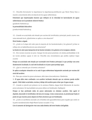 11.- Describa brevemente la importancia la importanciacontribución que Henri Darcy hizo a
nuestro conocimiento dela circulación de las aguas subterráneas.
Determinó que losprincipales factores que influyen en la velocidad de lacirculación de aguas
subterráneas son la pendiente delnivel freático
(gradiente hidráulico) y
la permeabilidad delacuífero
(conductividad hidráulica).
12.- Cuando un acuicluido está situado por encima del nivelfreático principal, puede crearse una
zona saturada local. ¿Quétérmino se aplica a esta situación?
Nivel freático colgado
13.- ¿Cuál es el origen del calor para la mayoría de las fuentestermales y los géiseres? ¿Cómo se
refleja esto en ladistribución de esas estructuras?
La fuente de calor para lamayoría de las fuentes termales y los géiseres es la rocaígnea caliente.
14.- Dos vecinos excavan un pozo. Aunque los dos pozos penetran a la misma profundidad, el de
un vecino produce aguay el otro no. Describa una circunstancia que podría explicar loque
ocurrió
Porque un acuicluido está situado por encimadel nivel freático principal, lo que produjo una zona
desaturación localizada, la cual está localizada en el pozo quesi produjo agua.
15.- ¿Qué se entiende por el término artesiano?
Se aplica acualquier situación en la cual el agua subterránea bajopresión asciende por encima del
nivel del acuífero.
16.- Para que existan los pozos artesianos, debe darse doscondiciones. Nómbrelas
1- El agua debe estar confinada a un acuífero inclinado demodo que un extremo pueda recibir
agua2- Debe haber acuicludos, encima y debajo del acuífero,para evitar que el agua escape.
17.- Cuando se pinchó por primera vez la arenisca Dakota, elagua brotó libremente de muchos
pozos artesianos. En laactualidad esos pozos deben ser bombeados. Explíquelo
Porque se han perforado miles de pozos adicionales en elmismo acuífero. Esto agotó el
depósito, descendió el nivelfreático del área de recarga. Como consecuencia, la presióncayó hasta el
punto de que muchos pozos dejaron de fluir ytuvieron que ser bombeados.
18.- ¿Cuál es el problema asociado con el bombeo del aguasubterránea para regadío que existe en
la parte meridional delos High Plains? (véase recuadro 17.2)
Con el aumento de lairrigación vino una caída drástica del nivel freático deOgallala
 