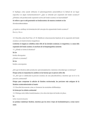 8. Explique cómo puede utilizarse el paleomagnetismo paraestablecer la latitud de un lugar
específico en algún momentoanterior.9. ¿Qué se entiende por expansión del fondo oceánico?
¿Dóndese está produciendo expansión activa del fondo oceánico en laactualidad?
Se refiere a que se está generando un fondooceánico de manera constante en las
dorsalescentrooceánicas
¿A quién se atribuye la formulación del concepto de expansiónde fondo oceánico?
Harry Hess
10. Describa cómo Fred Vine y D. H. Matthews relacionaronla hipótesis de la expansión del fondo
oceánico con lasinversiones magnéticas.
Conforme el magma se solidifica enlos rifts de las dorsales oceánicas, se magnetiza y a causa dela
expansión del fondo oceánico, la anchura de la franjamagnética aumenta
11. ¿Dónde se forma la litosfera?
En los
bordes divergentes
¿Dónde se consume?
En los
bordes convergentes
¿Por qué la litosfera debe producirse aproximadamente a lamisma velocidad que se destruye?
Porque actúa en respuestaa los cambios en las fuerzas que se ejercen sobre ella
12. ¿Por qué es subducida la porción oceánica de una placalitosférica, mientras que no lo es la
porción continental?
Porque para compensar la adición de litosfera reciéncreada, las porciones más antiguas de la
litosfera oceánicadescienden al manto
13. Describa brevemente cómo se formaron las montañas delHimalaya.
Se forma por la colisión continental
14. Distinga entre fallas transformantes y los otros dos tipos de bordes de placa.
La
falla transformante
no produce nidestruye litosfera, mientras que los otros 2 tipos de bordesdestruyen y crean nuevo
suelo.
 