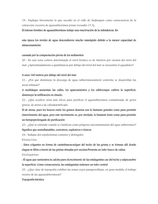 19.- Explique brevemente lo que sucedió en el valle de SanJoaquín como consecuencia de la
extracción excesiva de aguasubterránea (véase recuadro 17.3)
El intenso bombeo de aguasubterránea indujo una reactivación de la subsidencia. En
esta época los niveles de agua descendieron mucho másrápido debido a la menor capacidad de
almacenamiento
causada por la compactación previa de los sedimentos
20.- En una zona costera determinada el nivel freático es de 4metros por encima del nivel del
mar. ¿Aproximadamente a quédistancia por debajo del nivel del mar se encuentra el aguadulce?
A unos 160 metros por debajo del nivel del mar.
21.- ¿Por qué disminuye la descarga de agua subterráneanatural conforme se desarrollan las
áreas urbanas?
A medidaque aumentan las calles, los aparcamientos y los edificiosque cubren la superficie,
disminuye la infiltración en elsuelo.
22.- ¿Qué acuífero sería más eficaz para purificar el aguasubterránea contaminada: de grava
gruesa, de arena o de calizakarstificada
El de arena, pues los huecos entre los granos dearena son lo bastante grandes como para permitir
elmovimiento del agua, pero este movimiento es, por otrolado, lo bastante lento como para permitir
un tiempoprolongado de purificación
23.- ¿Qué se entiende cuando se clasifican como peligroso uncontaminante del agua subterráneo?
Significa que soninflamables, corrosivos, explosivos o tóxicos
24.- Indique dos espeleotemas comunes y distíngalos
Estalactitas
: Estos colgantes en forma de carámbanoscuelgan del techo de las grutas y se forman allí donde
elagua se filtra a través de las grietas situadas por encima.Presenta un tubo hueco de caliza.
Estalagmitas
: El agua que suministra la calcita para elcrecimiento de las estalagmitas cae del techo y salpicasobre
la superficie. Como consecuencia, las estalagmitas notienen un tubo central
25.- ¿Qué clase de topografía exhiben las zonas cuyos paisajesreflejan, en gran medida, el trabajo
erosivo de las aguassubterráneas?
Topografía kárstica
 