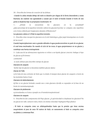 26.- Describa dos formas de creación de las dolinas.
-Cuando la caliza situada debajo del suelo se disuelve por elagua de la lluvia descendente y causa
fracturas, las cualesse van agrandando y causan que el suelo se hunda-Cuando el techo de una
gruta se desploma bajo su propiopeso.Cuestionario 18
1.- ¿Dónde se encuentran los glaciares en la actualidad?
¿Qué porcentaje de la superficie terrestre cubren los glaciares?¿Cómo se compara esta superficie
con el área cubierta por losglaciares durante el Pleistoceno?
Los glaciares cubren el 10%de la superficie terrestre,
2.- Describa cómo encajan los glaciares en el ciclo hidrológico.¿Qué papel desempeñan en el ciclo
de las rocas?
Cuando lasprecipitaciones caen a grandes altitudes el agua puedeconvertirse en parte de un glaciar,
el cual toma muchosaños. En cuando al ciclo de las rocas, el agua quepermanece en un glaciar y
constituye una fuerza erosivapotente
3.- Cada una de las afirmaciones siguientes se refiere a un tipode glaciar concreto. Indique el tipo
de glaciar.a) El término
continental
se suele utilizar para describir estetipo de glaciar.
Glaciares de casquete
b) Este tipo de glaciar se denomina también glaciar alpino.
Glaciar de Valle
c) Se trata de una corriente de hielo que va desde el margen deun glaciar de casquete a través de
las montañas hasta el mar.
Glaciares de desbordamiento
d) Éste es un glaciar formado cuando uno o más glaciares devalle se expanden en la base de un
frente de montañaempinado.
Glaciares de piedemonte
e) Groenlandia es el único ejemplo en el hemisferioseptentrional.
Glaciares de casquete
4.- Describa los dos componentes del flujo glaciar. ¿A quévelocidad se desplazan los glaciares? En
un glaciar de valle, semueve todo y hielo a la misma velocidad. Explíquelo Flujo plástico
: El hielo se comporta como un sólidoquebradizo hasta que la presión que tiene encima
esequivalente al peso de unos 50 metros de hielo, en esemomento el hielo se comporta como
un plástico y comienzaa fluir.
 