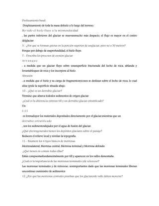 Deslizamiento basal:
Desplazamiento de toda la masa dehielo a lo largo del terreno.
No todo el hielo fluye a la mismavelocidad
, las partes inferiores del glaciar se muevanmucho más despacio, el flujo es mayor en el centro
delglaciar
5.- ¿Por qué se forman grietas en la porción superior de unglaciar, pero no a 50 metros?
Porque por debajo de esaprofundidad, el hielo fluye.
7.- Describa los procesos de erosión glaciar.
A r r a n q u e
: a medida que un glaciar fluye sobre unasuperficie fracturada del lecho de roca, ablanda y
levantabloques de roca y los incorpora al hielo.
Abrasión
: a medida que el hielo y su carga de fragmentosrocosos se deslizan sobre el lecho de roca, lo cual
alisa ypule la superficie situada abajo.
10.- ¿Qué es un derrubio glaciar?
Término que abarca todoslos sedimentos de origen glaciar
¿Cuál es la diferencia entreun till y un derrubio glaciar estratificado?
Un
t i l l
es formadopor los materiales depositados directamente por el glaciar,mientras que un
derrubio estratificado
, son los sedimentosdejados por el agua de fusión del glaciar.
¿Qué efectosgenerales tienen los depósitos glaciares sobre el paisaje?
Reducen el relieve local y nivelan la topografía.
11.- Enumere los 4 tipos básicos de morrenas.
Morrenalateral, Morrena central, Morrena terminal y Morrena defondo.
¿Qué tienen en común todas ellas?
Están compuestasfundamentalmente por till y aparecen en los valles demontaña.
¿Cuál es la importancia de las morrenas terminales yde retroceso?
Las morrenas terminales y de retroceso, sonimportantes dado que las morrenas terminales liberan
uncontinuo suministro de sedimentos
12. ¿Por qué las morrenas centrales prueban que los glaciaresde valle deben moverse?
 