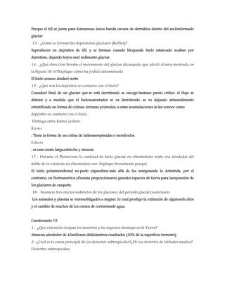 Porque el till se junta para formaruna única banda oscura de derrubios dentro del reciénformado
glaciar
13.- ¿Cómo se forman las depresiones glaciares (Kettles)?
Seproducen en depósitos de till, y se forman cuando bloquesde hielo estancado acaban por
derretirse, dejando hoyos enel sedimento glaciar.
14.- ¿Qué dirección llevaba el movimiento del glaciar decasquete que afectó al área mostrada en
la Figura 18.16?Explique cómo ha podido determinarlo.
El hielo avanzo desdeel norte
15.- ¿Qué son los depósitos en contacto con el hielo?
Cuandoel final de un glaciar que se está derritiendo se encoge hastaun punto crítico, el flujo se
detiene y a medida que el hielosustentador se va derritiendo, se va dejando atrássedimento
estratificado en forma de colinas, terrazas ycúmulos, a estas acumulaciones se les conoce como
depósitos en contacto con el hielo.
Distinga entre kames yeskers.
Kame
: Tiene la forma de un colina de laderasempinadas o montículos.
Eskers
: es una cresta larga,estrecha y sinuosa
17.- Durante el Pleistoceno la cantidad de hielo glaciar en elhemisferio norte era alrededor del
doble de la existente en elhemisferio sur. Explique brevemente porqué.
El hielo polarmeridional no pudo expandirse más allá de los márgenesde la Antártida, por el
contrario, en Norteamérica yEurasia proporcionaron grandes espacios de tierra para laexpansión de
los glaciares de casquete.
18.- Enumere tres efectos indirectos de los glaciares del período glacial cuaternario.
Los animales y plantas se vieronobligados a migrar, lo cual produjo la extinción de algunosde ellos
y el cambio de muchos de los cursos de corrientesde agua.
Cuestionario 19
1.- ¿Qué extensión ocupan los desiertos y las regiones deestepa en la Tierra?
Abarcan alrededor de 42millones dekilómetros cuadrados (30% de la superficie terrestre).
2.-¿Cuál es la causa principal de los desiertos subtropicales?¿De los desiertos de latitudes medias?
Desiertos subtropicales:
 