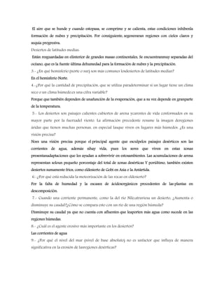 El aire que se hunde y cuando estopasa, se comprime y se calienta, estas condiciones inhibenla
formación de nubes y precipitación. Por consiguiente, segeneraran regiones con cielos claros y
sequia progresiva.
Desiertos de latitudes medias:
Están resguardadas en elinterior de grandes masas continentales, Se encuentranmuy separadas del
océano, que es la fuente última dehumedad para la formación de nubes y la precipitación.
3.- ¿En qué hemisferio (norte o sur) son más comunes losdesiertos de latitudes medias?
En el hemisferio Norte.
4.-¿Por qué la cantidad de precipitación, que se utiliza paradeterminar si un lugar tiene un clima
seco o un clima húmedo,es una cifra variable?
Porque que también dependen de unafunción de la evaporación, que a su vez depende en granparte
de la temperatura.
5.- Los desiertos son paisajes calientes cubiertos de arena ycarentes de vida conformados en su
mayor parte por la fuerzadel viento. La afirmación precedente resume la imagen deregiones
áridas que tienen muchas personas, en especial lasque viven en lugares más húmedos. ¿Es una
visión precisa?
Noes una visión precisa porque el principal agente que esculpelos paisajes desérticos son las
corrientes de agua, además sihay vida, pues los seres que viven en estas zonas
presentanadaptaciones que les ayudan a sobrevivir en estosambientes. Las acumulaciones de arena
representan soloun pequeño porcentaje del total de zonas desérticas Y porúltimo, también existen
desiertos sumamente fríos, como eldesierto de Gobi en Asia o la Antártida.
6.-¿Por qué está reducida la meteorización de las rocas en eldesierto?
Por la falta de humedad y la escasez de ácidosorgánicos procedentes de las plantas en
descomposición.
7.- Cuando una corriente permanente, como la del río Nilo,atraviesa un desierto, ¿Aumenta o
disminuye su caudal?¿Cómo se compara esto con un río de una región húmeda?
Disminuye su caudal ya que no cuenta con afluentes que leaporten más agua como sucede en las
regiones húmedas.
8.- ¿Cuál es el agente erosivo más importante en los desiertos?
Las corrientes de agua
9.- ¿Por qué el nivel del mar (nivel de base absoluto) no es unfactor que influya de manera
significativa en la erosión de lasregiones desérticas?
 