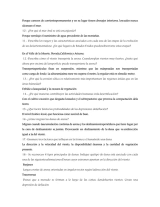 Porque carecen de corrientespermanentes y en su lugar tienen drenajes interiores, loscuales nunca
alcanzan el mar.
10.- ¿Por qué el mar Aral se está encogiendo?
Porque seredujo el suministro de agua procedente de las montañas.
11.- Describa los rasgos y las características asociados con cada una de las etapas de la evolución
de un desiertomontañoso. ¿En qué lugares de Estados Unidos puedenobservarse estas etapas?
En el Valle de la Muerte, Nevada,California y Arizona.
12.-Describa cómo el viento transporta la arena. Cuandosoplan vientos muy fuertes, ¿hasta qué
altura por encima de lasuperficie puede transportarse la arena?
Transportapartículas finas en suspensión, mientras que las máspesadas son transportadas
como carga de fondo. La alturamáxima rara vez supera el metro, la regular está en elmedio metro.
13.- ¿Por qué la erosión eólica es relativamente más importanteen las regiones áridas que en las
áreas húmedas?
Debido a lasequedad y la escasez de vegetación
14.- ¿De qué maneras contribuyen las actividades humanas enla desertificación?
Con el cultivo excesivo que desgasta lossuelos y el sobrepastoreo que provoca la compactación dela
tierra
15.-¿Qué factor limita las profundidades de las depresiones dedeflación?
El nivel freático local, que funciona como sunivel de base.
16.-¿Cómo migran las dunas de arena?
Migran cuando laacumulación continúa de arena y los deslizamientosperiódicos que tiene lugar por
la cara de deslizamiento se juntan. Provocando un deslizamiento de la duna que va endirección
igual a la del viento.
17.-Enumere tres factores que influyan en la forma y el tamañode una duna.
La dirección y la velocidad del viento, la disponibilidad dearena y la cantidad de vegetación
presente.
18.- Se reconocen 6 tipos principales de dunas. Indique quétipo de duna está asociado con cada
una de las siguientesafirmaciones:Dunas cuyos extremos apuntan en la dirección del viento.
Barjanes
Largas crestas de arena orientadas en ángulos rectos según ladirección del viento.
Transversas
Dunas que a menudo se forman a lo largo de las costas, dondefuertes vientos. Crean una
depresión de deflación
 