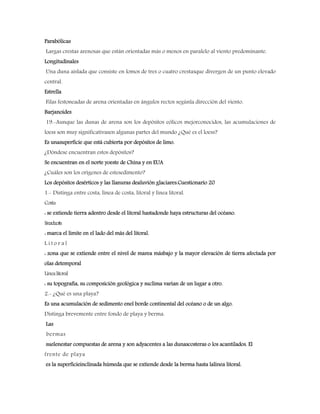 Parabólicas
Largas crestas arenosas que están orientadas más o menos en paralelo al viento predominante.
Longitudinales
Una duna aislada que consiste en lomos de tres o cuatro crestasque divergen de un punto elevado
central.
Estrella
Filas festoneadas de arena orientadas en ángulos rectos segúnla dirección del viento.
Barjanoides
19.-Aunque las dunas de arena son los depósitos eólicos mejorconocidos, las acumulaciones de
loess son muy significativasen algunas partes del mundo ¿Qué es el loess?
Es unasuperficie que está cubierta por depósitos de limo.
¿Dóndese encuentran estos depósitos?
Se encuentran en el norte yoeste de China y en EUA
¿Cuáles son los orígenes de estesedimento?
Los depósitos desérticos y las llanuras dealuvión glaciares.Cuestionario 20
1.- Distinga entre costa, línea de costa, litoral y línea litoral.
Costa
: se extiende tierra adentro desde el litoral hastadonde haya estructuras del océano.
Líneadecosta
: marca el límite en el lado del más del litoral.
L i t o r a l
: zona que se extiende entre el nivel de marea másbajo y la mayor elevación de tierra afectada por
olas detemporal
Línealitoral
: su topografía, su composición geológica y suclima varían de un lugar a otro.
2.- ¿Qué es una playa?
Es una acumulación de sedimento enel borde continental del océano o de un algo.
Distinga brevemente entre fondo de playa y berma.
Las
bermas
suelenestar compuestas de arena y son adyacentes a las dunascosteras o los acantilados. El
frente de playa
es la superficieinclinada húmeda que se extiende desde la berma hasta lalínea litoral.
 