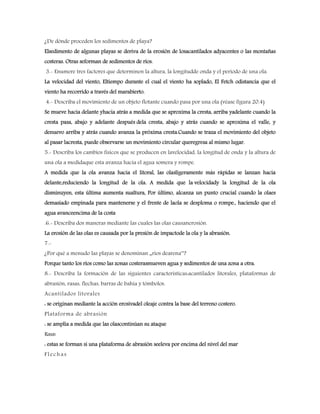 ¿De dónde proceden los sedimentos de playa?
Elsedimento de algunas playas se deriva de la erosión de losacantilados adyacentes o las montañas
costeras. Otras seforman de sedimentos de ríos.
3.- Enumere tres factores que determinen la altura, la longitudde onda y el periodo de una ola.
La velocidad del viento, Eltiempo durante el cual el viento ha soplado, El Fetch odistancia que el
viento ha recorrido a través del marabierto.
4.- Describa el movimiento de un objeto flotante cuando pasa por una ola (véase figura 20.4)
Se mueve hacia delante yhacia atrás a medida que se aproxima la cresta, arriba yadelante cuando la
cresta pasa, abajo y adelante después dela cresta, abajo y atrás cuando se aproxima el valle, y
denuevo arriba y atrás cuando avanza la próxima cresta.Cuando se traza el movimiento del objeto
al pasar lacresta, puede observarse un movimiento circular queregresa al mismo lugar.
5.- Describa los cambios físicos que se producen en lavelocidad, la longitud de onda y la altura de
una ola a medidaque esta avanza hacia el agua somera y rompe.
A medida que la ola avanza hacia el litoral, las olasligeramente más rápidas se lanzan hacia
delante,reduciendo la longitud de la ola. A medida que la velocidady la longitud de la ola
disminuyen, esta última aumenta sualtura, Por último, alcanza un punto crucial cuando la olaes
demasiado empinada para mantenerse y el frente de laola se desploma o rompe., haciendo que el
agua avanceencima de la costa
.6.- Describa dos maneras mediante las cuales las olas causanerosión.
La erosión de las olas es causada por la presión de impactode la ola y la abrasión.
7.-
¿Por qué a menudo las playas se denominan „ríos dearena‟?
Porque tanto los ríos como las zonas costerasmueven agua y sedimentos de una zona a otra.
8.- Describa la formación de las siguientes características:acantilados litorales, plataformas de
abrasión, rasas, flechas, barras de bahía y tómbolos.
Acantilados litorales
: se originan mediante la acción erosivadel oleaje contra la base del terreno costero.
Plataforma de abrasión
: se amplía a medida que las olascontinúan su ataque
Rasas
: estas se forman si una plataforma de abrasión seeleva por encima del nivel del mar
Flechas
 
