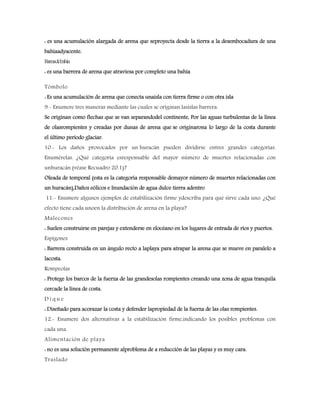 : es una acumulación alargada de arena que seproyecta desde la tierra a la desembocadura de una
bahíaadyacente.
Barrasdebahía
: es una barrera de arena que atraviesa por completo una bahía
Tómbolo
: Es una acumulación de arena que conecta unaisla con tierra firme o con otra isla
9.- Enumere tres maneras mediante las cuales se originan lasislas barrera.
Se originan como flechas que se van separandodel continente, Por las aguas turbulentas de la línea
de olasrompientes y creadas por dunas de arena que se originarona lo largo de la costa durante
el último período glaciar.
10.- Los daños provocados por un huracán pueden dividirse entres grandes categorías.
Enumérelas. ¿Qué categoría esresponsable del mayor número de muertes relacionadas con
unhuracán (véase Recuadro 20.1)?
Oleada de temporal (esta es la categoría responsable demayor número de muertes relacionadas con
un huracán),Daños eólicos e Inundación de agua dulce tierra adentro
11.- Enumere algunos ejemplos de estabilización firme ydescriba para qué sirve cada uno. ¿Qué
efecto tiene cada unoen la distribución de arena en la playa?
Malecones
: Suelen construirse en parejas y extenderse en elocéano en los lugares de entrada de ríos y puertos.
Espigones
: Barrera construida en un ángulo recto a laplaya para atrapar la arena que se mueve en paralelo a
lacosta.
Rompeolas
: Protege los barcos de la fuerza de las grandesolas rompientes creando una zona de agua tranquila
cercade la línea de costa.
D i q u e
: Diseñado para acorazar la costa y defender lapropiedad de la fuerza de las olas rompientes.
12.- Enumere dos alternativas a la estabilización firme,indicando los posibles problemas con
cada una.
Alimentación de playa
: no es una solución permanente alproblema de a reducción de las playas y es muy cara.
Traslado
 