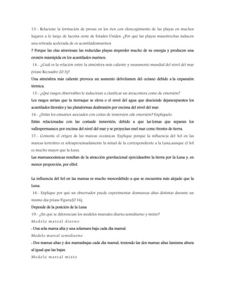 13.- Relacione la formación de presas en los ríos con elencogimiento de las playas en muchos
lugares a lo largo de lacosta oeste de Estados Unidos. ¿Por qué las playas másestrechas inducen
una retirada acelerada de os acantiladosmarinos
? Porque las olas atraviesan las reducidas playas sinperder mucho de su energía y producen una
erosión másrápida en los acantilados marinos.
14.- ¿Cuál es la relación entre la atmósfera más caliente y unaumento mundial del nivel del mar
(véase Recuadro 20.3)?
Una atmósfera más caliente provoca un aumento delvolumen del océano debido a la expansión
térmica.
15.- ¿Qué rasgos observables le inducirían a clasificar un áreacostera como de emersión?
Los rasgos serian que la tierraque se eleva o el nivel del agua que desciende dejanexpuestos los
acantilados litorales y las plataformas deabrasión por encima del nivel del mar.
16.- ¿Están los estuarios asociados con costas de inmersión ode emersión? Explíquelo.
Están relacionadas con las costasde inmersión, debido a que las lomas que separan los
vallespermanece por encima del nivel del mar y se proyectan enel mar como frentes de tierra.
17.- Comente el origen de las mareas oceánicas. Explique porqué la influencia del Sol en las
mareas terrestres es sóloaproximadamente la mitad de la correspondiente a la Luna,aunque el Sol
es mucho mayor que la Luna.
Las mareasoceánicas resultan de la atracción gravitacional ejercidasobre la tierra por la Luna y, en
menor proporción, por elSol.
La influencia del Sol en las mareas es mucho menordebido a que se encuentra más alejado que la
Luna.
18.- Explique por qué un observador puede experimentar dosmareas altas distintas durante un
mismo día (véase Figura20.16).
Depende de la posición de la Luna
19.- ¿En qué se diferencian los modelos mareales diurno,semidiurno y mixto?
Modelo mareal diurno
: Una sola marea alta y una solamara baja cada día mareal.
Modelo mareal semidiurno
: Dos mareas altas y dos mareasbajas cada día mareal, teniendo las dos mareas altas lamisma altura
al igual que las bajas.
Modelo mareal mixto
 