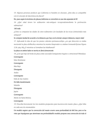 15. Algunas personas predicen que California se hundirá en elocéano. ¿Esta idea es compatible
con el concepto de latectónica de placas?
No, pues según la tectónica de placas,California se convertirá en una isla separada de EU
16. ¿Qué edad tienen los sedimentos más antiguos recuperadosmediante la perforación
submarina?
180 mda
¿Cómo se comparan las edades de estos sedimentos con lasedades de las rocas continentales más
antiguas?
Se compara laedad de acuerdo a la distancia que hay con la dorsal, amayor distancia, mayor edad
17. Aplicando la idea de que los puntos calientes permanecenfijos, ¿en qué dirección se estaba
moviendo la placa delPacífico mientras los montes Emperador se estaban formando?(véase Figura
2.26, pág. 66) ¿Y mientras se formaban las islasHawaii?
La placa en ambos lados se movía en direcciónnoroeste
18. ¿Con qué tipo de borde de placa están asociados lossiguientes lugares o estructuras?:Himalaya
Convergente
Islas Aleutianas
Convergente
Mar Rojo
Divergente
Andes
Convergente
Falla de San Andrés
De falla transformante
Islandia
Divergente
Japón
Convergente
Monte de Santa Helena.
Convergente
19. Describa brevemente los tres modelos propuestos para laconvección manto-placa. ¿Qué falta
en cada uno de estosmodelos
Un modelo sugiere que la convección del manto ocurre auna profundidad de 660 km, pero se ha
visto que hayalgunas que atraviesan esa profundidadUn modelo propone una convección de todo el
 