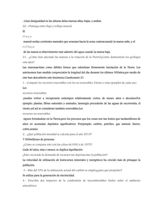 : Gran desigualdad en las alturas delas mareas altas, bajas, o ambas.
20.- Distinga entre flujo y reflujo mareal.
El
f l u j o
mareal sonlas corrientes mareales que avanzan hacia la zona costeracuando la marea sube, y el
r e f l u j o
de las marea es elmovimiento mar adentro del agua cuando la marea baja.
21.- ¿Cómo han afectado las mareas a la rotación de la Tierra?¿Cómo demuestran los geólogos
esta idea?
Las mareasactúan como débiles frenos que ralentizan firmemente larotación de la Tierra. Los
astrónomos han medido conprecisión la longitud del día durante los últimos 300años,por medio de
esto han descubierto este fenómeno.Cuestionario 21
1.- Compare los recursos renovables con los no renovables. Déuno o más ejemplos de cada uno.
Los
recursos renovables
pueden volver a recuperarse entiempos relativamente cortos, de meses, años o decenios.Por
ejemplo: plantas, fibras naturales y animales, laenergía procedente de las aguas de escorrentía, el
viento yel sol se consideran también renovables.Los
recursos no renovables
siguen formándose en la Tierra,pero los procesos que los crean son tan lentos que tardamillones de
años en acumular depósitos significativos. Porejemplo: carbón, petróleo, gas natural, hierro,
cobre,uranio.
2.- ¿Qué población mundial se calcula para el año 2015?
7 000millones de personas
¿Cómo se compara esto con las cifras de1930 y de 1975?
Cada 40 años, más o menos, se duplica lapoblación
¿Está creciendo la demanda de recursos tan deprisacomo la población?
La velocidad de utilización de losrecursos minerales y energéticos ha crecido más de prisaque la
población.
3.- Más del 70% de la utilización actual del carbón se emplea¿para qué propósito?
Se utiliza para la generación de electricidad.
4.- Describa dos impactos de la combustión de loscombustibles fósiles sobre el ambiente
atmosférico
 