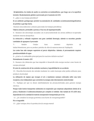 . En laatmósfera, los óxidos de azufre se convierten en ácidosulfúrico, que luego cae a la superficie
terrestre. Elcalentamiento global es provocado por el aumento de CO2.
5.- ¿Qué es una trampa petrolífera?
Es un ambiente geológicoque permite la acumulación de cantidades económicamentesignificativas
de petróleo y gas bajo tierra.
Enumere doscondiciones comunes para todas las trampas petrolíferas.
Unaroca almacén, permeable y porosa y Una roca de tapaimpermeable.
6.- Enumere dos desventajas asociadas con el procesamientode las arenas asfálticas recuperadas
mediante minería desuperficie.
La extracción y refinado requieren una gran cantidad deenergía, además se necesitan grandes
cantidades de aguapara el procesado
7.- Estados Unidos tiene enormes depósitos de
lutitas bituminosas, pero no produce petróleo de ellos de maneracomercial. Explíquelo.
Los costes han sido siempre superiores al precio delpetróleo. Además, el procesamiento requiere
grandescantidades de agua
8.- ¿Cuál es el combustible principal para los reactores defisión nuclear?
Normalmente el uranio-235
9.- Enumere dos obstáculos que han impedido el desarrollo dela energía nuclear como fuente de
energía principal.
El coste de construcción de las centrales nucleares y Laposibilidad de un accidente.
10.- Describa brevemente dos métodos mediante los cuales laenergía solar podría utilizarse para
producir electricidad.
La utilización de espejos que recogen el sol y mantienen susrayos enfocados sobre una torre
receptora y las Celdassolares que convierten la energía solar directamente enelectricidad.
11.- Explique por qué no duran indefinidamente las presasconstruidas para generar energía
eléctrica.
Porque todos losríos transportan sedimentos en suspensión que empiezan adepositarse detrás de la
presa y finalmente el sedimentocolmatará por completo el embalse. Esto tardará de 50 a300 años,
dependiendo de la cantidad de materia ensuspensión transportada por el río.
12.- ¿Se considera la energía geotérmica una fuente de energíainagotable?
No es inagotable
13.- ¿Qué ventajas ofrece la producción de energía mareal
 