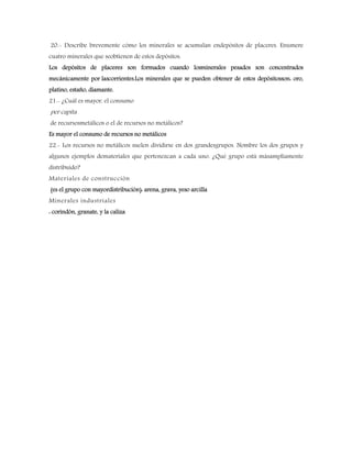 20.- Describe brevemente cómo los minerales se acumulan endepósitos de placeres. Enumere
cuatro minerales que seobtienen de estos depósitos.
Los depósitos de placeres son formados cuando losminerales pesados son concentrados
mecánicamente por lascorrientes.Los minerales que se pueden obtener de estos depósitosson: oro,
platino, estaño, diamante.
21.- ¿Cuál es mayor, el consumo
per capita
de recursosmetálicos o el de recursos no metálicos?
Es mayor el consumo de recursos no metálicos
22.- Los recursos no metálicos suelen dividirse en dos grandesgrupos. Nombre los dos grupos y
algunos ejemplos demateriales que pertenezcan a cada uno. ¿Qué grupo está másampliamente
distribuido?
Materiales de construcción
(es el grupo con mayordistribución): arena, grava, yeso arcilla
Minerales industriales
: corindón, granate, y la caliza
 